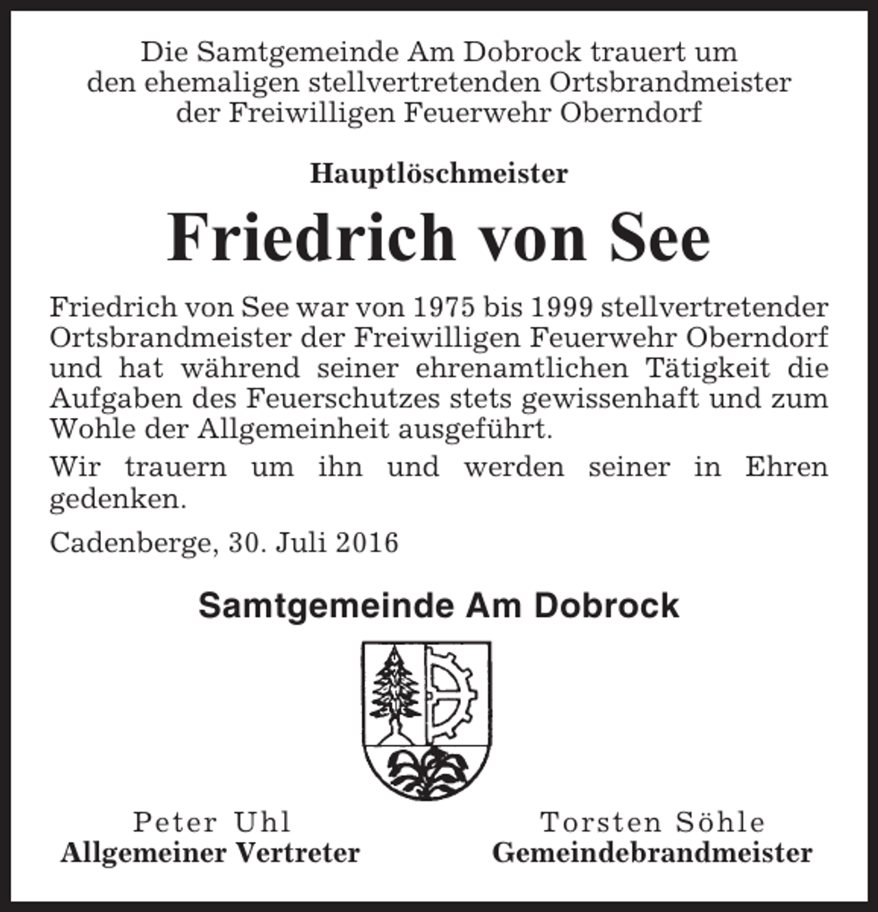 <p>Die Samtgemeinde Am Dobrock trauert um<br />den ehemaligen stellvertretenden Ortsbrandmeister<br />der Freiwilligen Feuerwehr Oberndorf<br />Hauptlöschmeister</p><p>Friedrich von See<br />Friedrich von See war von 1975 bis 1999 stellvertretender<br />Ortsbrandmeister der Freiwilligen Feuerwehr Oberndorf<br />und hat während seiner ehrenamtlichen Tätigkeit die<br />Aufgaben des Feuerschutzes stets gewissenhaft und zum<br />Wohle der Allgemeinheit ausgeführt.<br />Wir trauern um ihn und werden seiner in Ehren<br />gedenken.<br />Cadenberge, 30. Juli 2016</p><p>Samtgemeinde Am Dobrock</p><p>Peter Uhl<br />Allgemeiner Vertreter</p><p>Torsten Söhle<br />Gemeindebrandmeister</p>