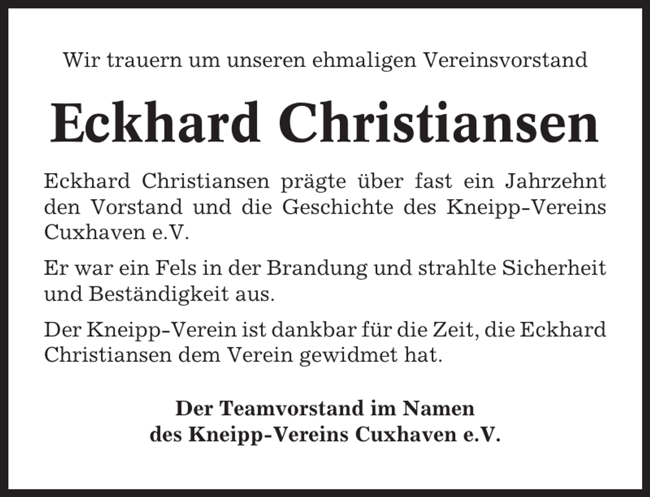 <p>Wir trauern um unseren ehmaligen Vereinsvorstand</p><p>Eckhard Christiansen<br />Eckhard Christiansen prägte über fast ein Jahrzehnt<br />den Vorstand und die Geschichte des Kneipp-Vereins<br />Cuxhaven e.V.<br />Er war ein Fels in der Brandung und strahlte Sicherheit<br />und Beständigkeit aus.<br />Der Kneipp-Verein ist dankbar für die Zeit, die Eckhard<br />Christiansen dem Verein gewidmet hat.<br />Der Teamvorstand im Namen<br />des Kneipp-Vereins Cuxhaven e.V.</p>