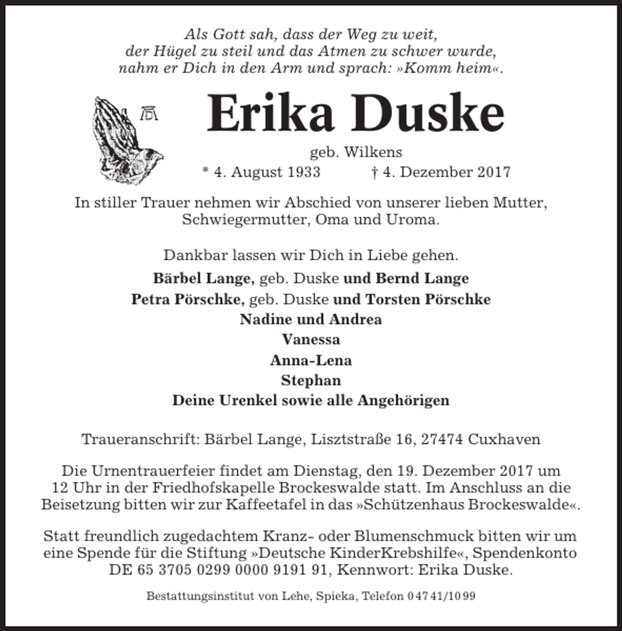 <p>Als Gott sah, dass der Weg zu weit,<br />der Hügel zu steil und das Atmen zu schwer wurde,<br />nahm er Dich in den Arm und sprach: »Komm heim«.</p><p>Erika Duske<br />geb. Wilkens<br />* 4. August 1933<br />† 4. Dezember 2017<br />In stiller Trauer nehmen wir Abschied von unserer lieben Mutter,<br />Schwiegermutter, Oma und Uroma.<br />Dankbar lassen wir Dich in Liebe gehen.<br />Bärbel Lange, geb. Duske und Bernd Lange<br />Petra Pörschke, geb. Duske und Torsten Pörschke<br />Nadine und Andrea<br />Vanessa<br />Anna-Lena<br />Stephan<br />Deine Urenkel sowie alle Angehörigen<br />Traueranschrift: Bärbel Lange, Lisztstraße 16, 27474 Cuxhaven<br />Die Urnentrauerfeier findet am Dienstag, den 19. Dezember 2017 um<br />12 Uhr in der Friedhofskapelle Brockeswalde statt. Im Anschluss an die<br />Beisetzung bitten wir zur Kaffeetafel in das »Schützenhaus Brockeswalde«.<br />Statt freundlich zugedachtem Kranz- oder Blumenschmuck bitten wir um<br />eine Spende für die Stiftung »Deutsche KinderKrebshilfe«, Spendenkonto<br />DE 65 3705 0299 0000 91, Kennwort: Erika Duske.<br />Bestattungsinstitut von Lehe, Spieka, Telefon 0 47 41/10 99</p>