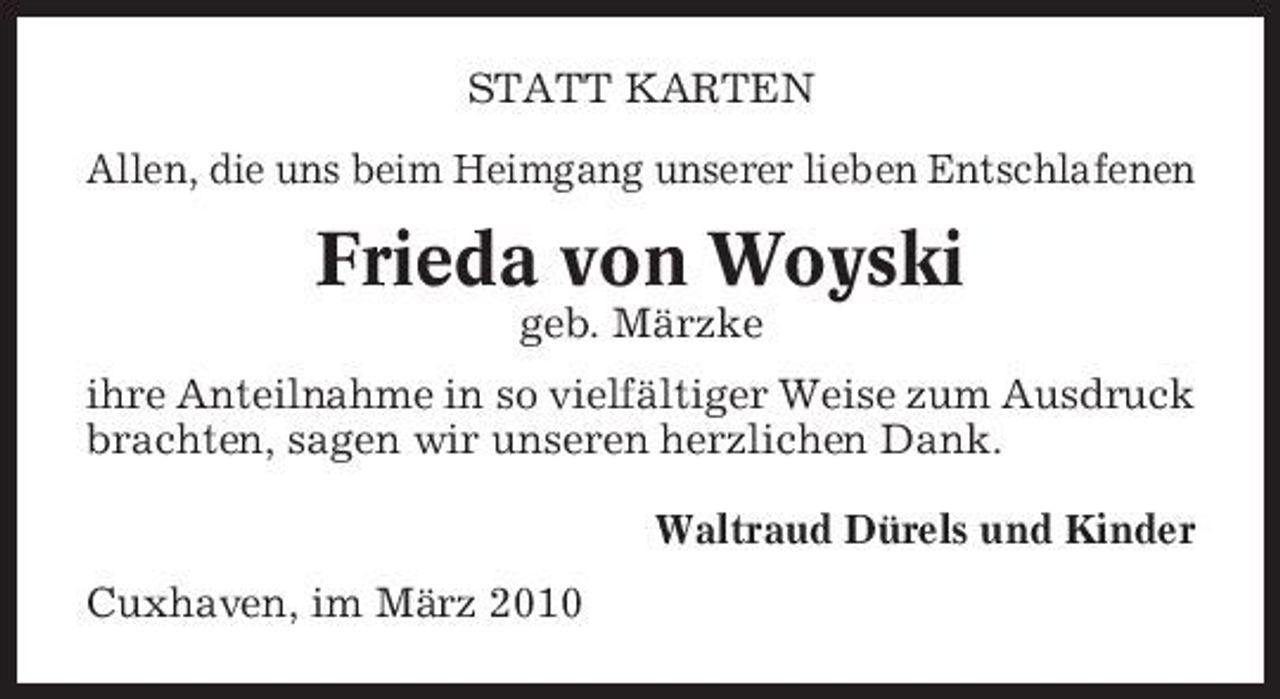 <p>STATT KARTEN Allen, die uns beim Heimgang unserer lieben Entschlafenen</p><p>Frieda von Woyski<br />geb. Märzke ihre Anteilnahme in so vielfältiger Weise zum Ausdruck brachten, sagen wir unseren herzlichen Dank. Waltraud Dürels und Kinder Cuxhaven, im März 2010</p>
