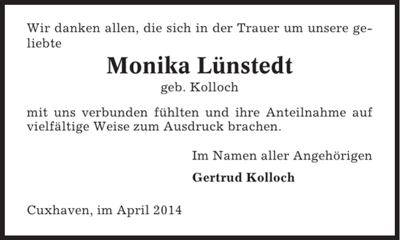 <p>Wir danken allen, die sich in der Trauer um unsere geliebte</p><p>Monika Lünstedt<br />geb. Kolloch<br />mit uns verbunden fühlten und ihre Anteilnahme auf<br />vielfältige Weise zum Ausdruck brachen.<br />Im Namen aller Angehörigen<br />Gertrud Kolloch<br />Cuxhaven, im April 2014</p>