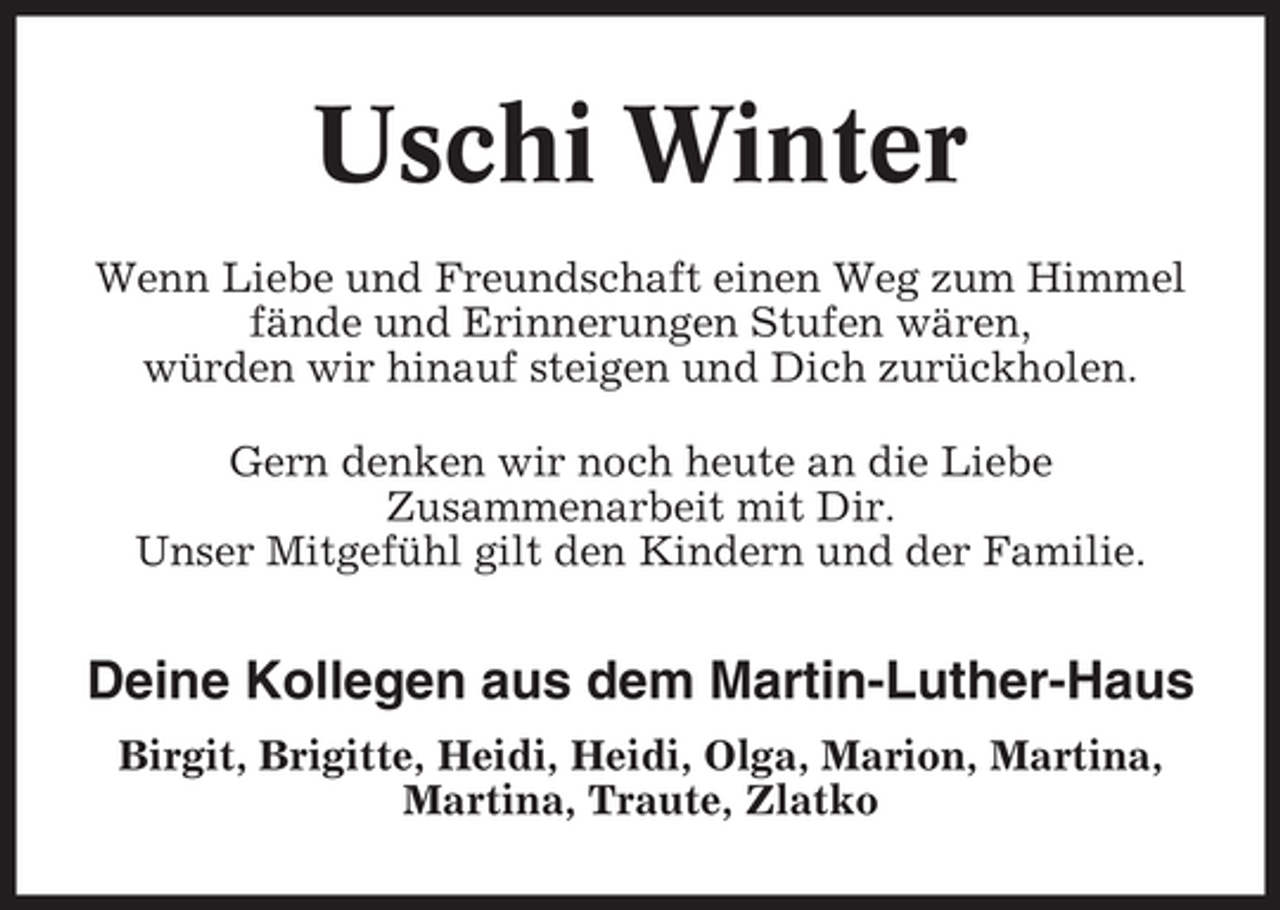<p>Uschi Winter<br />Wenn Liebe und Freundschaft einen Weg zum Himmel<br />fände und Erinnerungen Stufen wären,<br />würden wir hinauf steigen und Dich zurückholen.<br />Gern denken wir noch heute an die Liebe<br />Zusammenarbeit mit Dir.<br />Unser Mitgefühl gilt den Kindern und der Familie.</p><p>Deine Kollegen aus dem Martin-Luther-Haus<br />Birgit, Brigitte, Heidi, Heidi, Olga, Marion, Martina,<br />Martina, Traute, Zlatko</p>