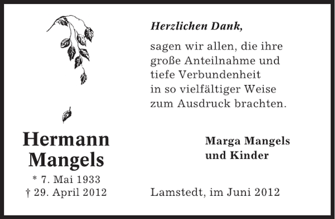<p>Herzlichen Dank,</p><p>sagen wir allen, die ihre<br />große Anteilnahme und<br />tiefe Verbundenheit<br />in so vielfältiger Weise<br />zum Ausdruck brachten.</p><p>Hermann<br />Mangels<br />* 7. Mai 1933<br />† 29. April 2012</p><p>Marga Mangels<br />und Kinder<br />Lamstedt, im Juni 2012</p>