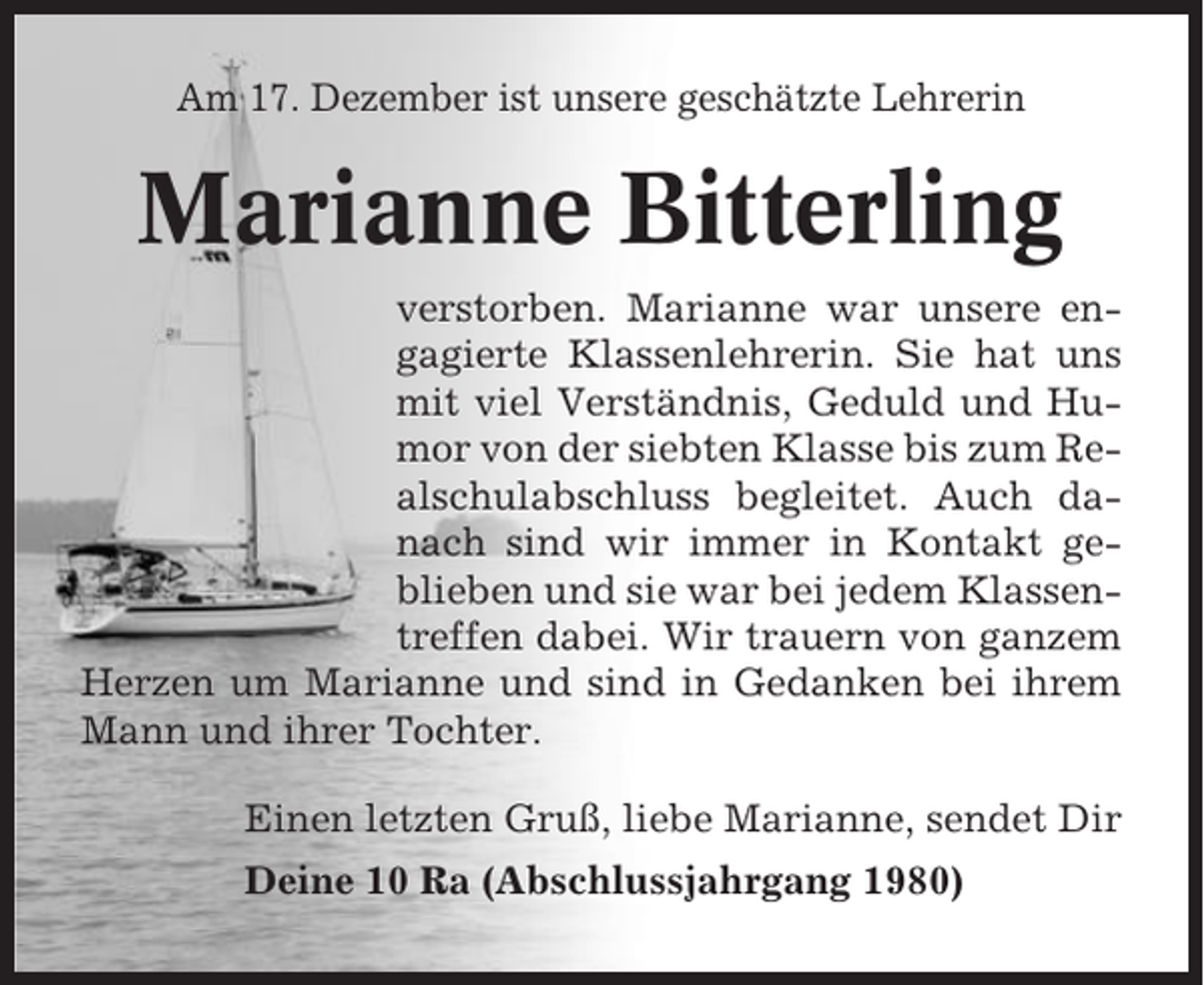 <p>Am 17. Dezember ist unsere geschätzte Lehrerin</p><p>Marianne Bitterling<br />verstorben. Marianne war unsere engagierte Klassenlehrerin. Sie hat uns<br />mit viel Verständnis, Geduld und Humor von der siebten Klasse bis zum Realschulabschluss begleitet. Auch danach sind wir immer in Kontakt geblieben und sie war bei jedem Klassentreffen dabei. Wir trauern von ganzem<br />Herzen um Marianne und sind in Gedanken bei ihrem<br />Mann und ihrer Tochter.<br />Einen letzten Gruß, liebe Marianne, sendet Dir<br />Deine 10 Ra (Abschlussjahrgang 1980)</p>