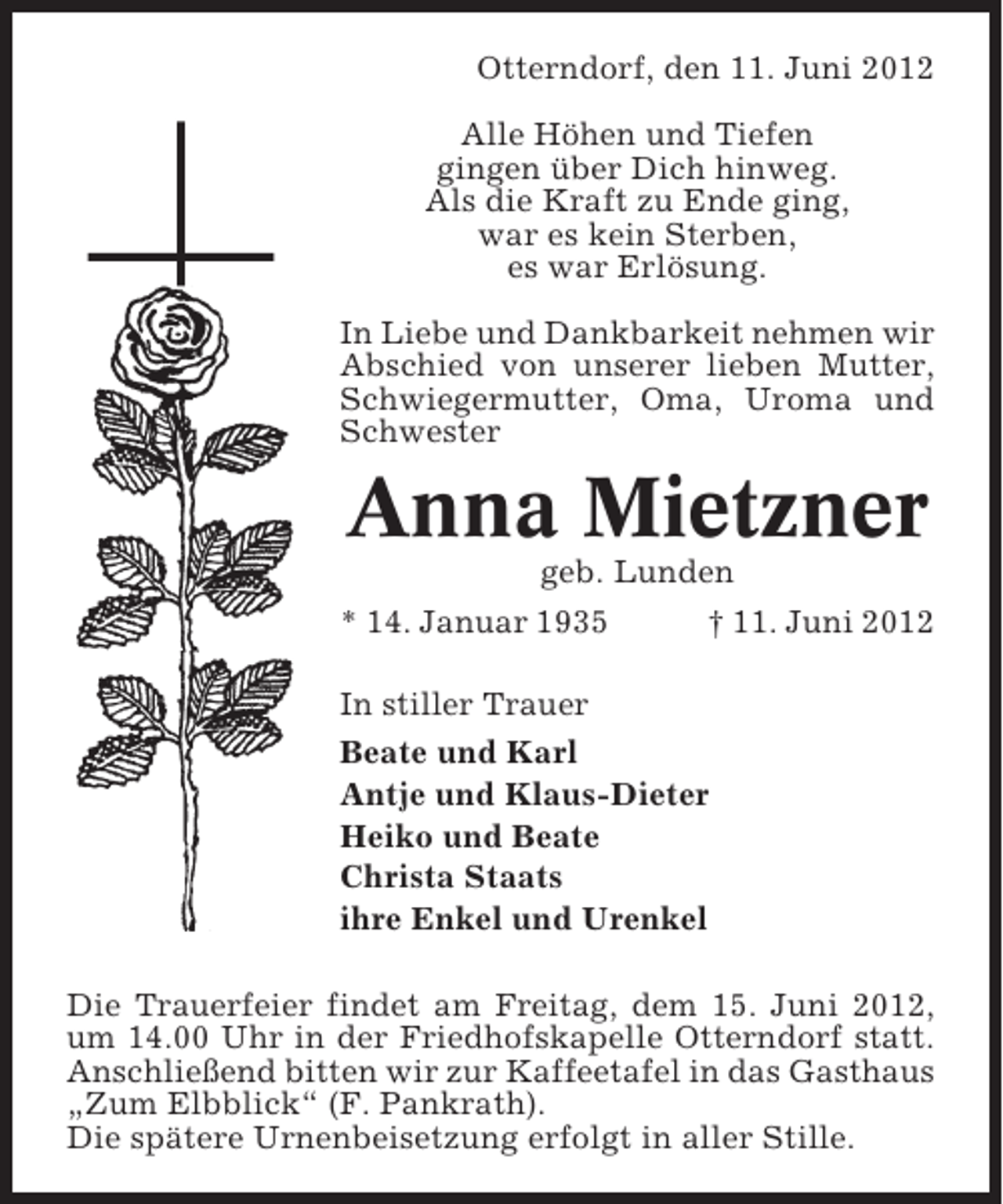 <p>Otterndorf, den 11. Juni 2012<br />Alle Höhen und Tiefen<br />gingen über Dich hinweg.<br />Als die Kraft zu Ende ging,<br />war es kein Sterben,<br />es war Erlösung.<br />In Liebe und Dankbarkeit nehmen wir<br />Abschied von unserer lieben Mutter,<br />Schwiegermutter, Oma, Uroma und<br />Schwester</p><p>Anna Mietzner<br />geb. Lunden<br />* 14. Januar 1935</p><p>† 11. Juni 2012</p><p>In stiller Trauer<br />Beate und Karl<br />Antje und Klaus-Dieter<br />Heiko und Beate<br />Christa Staats<br />ihre Enkel und Urenkel<br />Die Trauerfeier findet am Freitag, dem 15. Juni 2012,<br />um 14.00 Uhr in der Friedhofskapelle Otterndorf statt.<br />Anschließend bitten wir zur Kaffeetafel in das Gasthaus<br />„Zum Elbblick“ (F. Pankrath).<br />Die spätere Urnenbeisetzung erfolgt in aller Stille.</p>