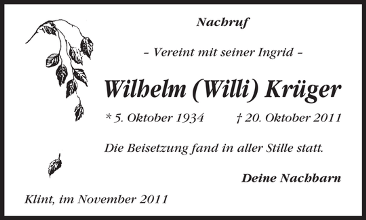 <p>Nachruf<br />– Vereint mit seiner Ingrid –</p><p>Wilhelm (Willi) Krüger<br />* 5. Oktober 1934</p><p>† 20. Oktober 2011</p><p>Die Beisetzung fand in aller Stille statt.<br />Deine Nachbarn<br />Klint, im November 2011</p>
