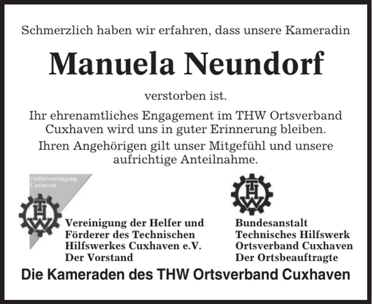 <p>Schmerzlich haben wir erfahren, dass unsere Kameradin</p><p>Manuela Neundorf<br />verstorben ist.<br />Ihr ehrenamtliches Engagement im THW Ortsverband<br />Cuxhaven wird uns in guter Erinnerung bleiben.<br />Ihren Angehörigen gilt unser Mitgefühl und unsere<br />aufrichtige Anteilnahme.</p><p>Vereinigung der Helfer und<br />Förderer des Technischen<br />Hilfswerkes Cuxhaven e.V.<br />Der Vorstand</p><p>Bundesanstalt<br />Technisches Hilfswerk<br />Ortsverband Cuxhaven<br />Der Ortsbeauftragte</p><p>Die Kameraden des THW Ortsverband Cuxhaven</p>