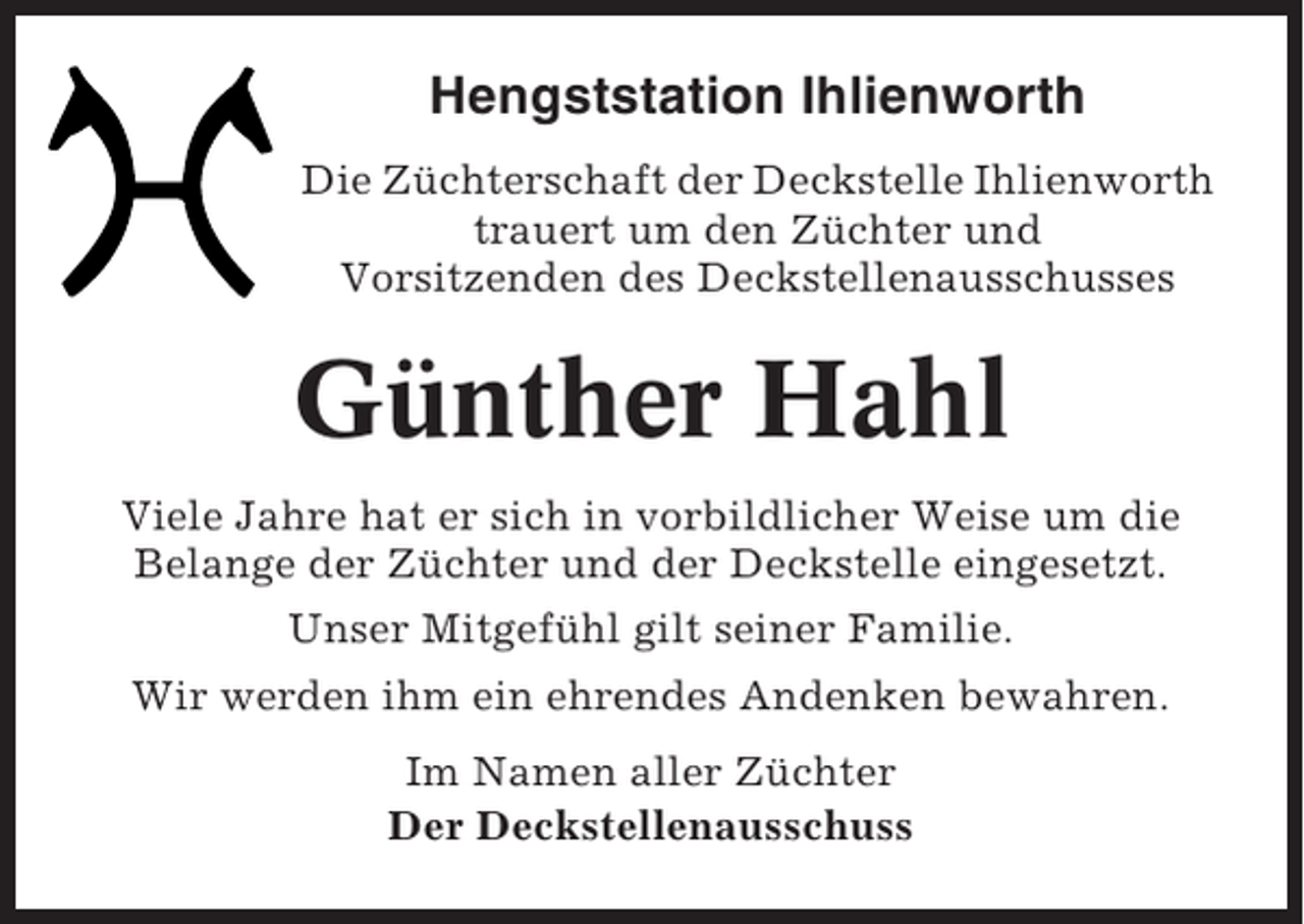 <p>Hengststation Ihlienworth<br />Die Züchterschaft der Deckstelle Ihlienworth<br />trauert um den Züchter und<br />Vorsitzenden des Deckstellenausschusses</p><p>Günther Hahl<br />Viele Jahre hat er sich in vorbildlicher Weise um die<br />Belange der Züchter und der Deckstelle eingesetzt.<br />Unser Mitgefühl gilt seiner Familie.<br />Wir werden ihm ein ehrendes Andenken bewahren.<br />Im Namen aller Züchter<br />Der Deckstellenausschuss</p>