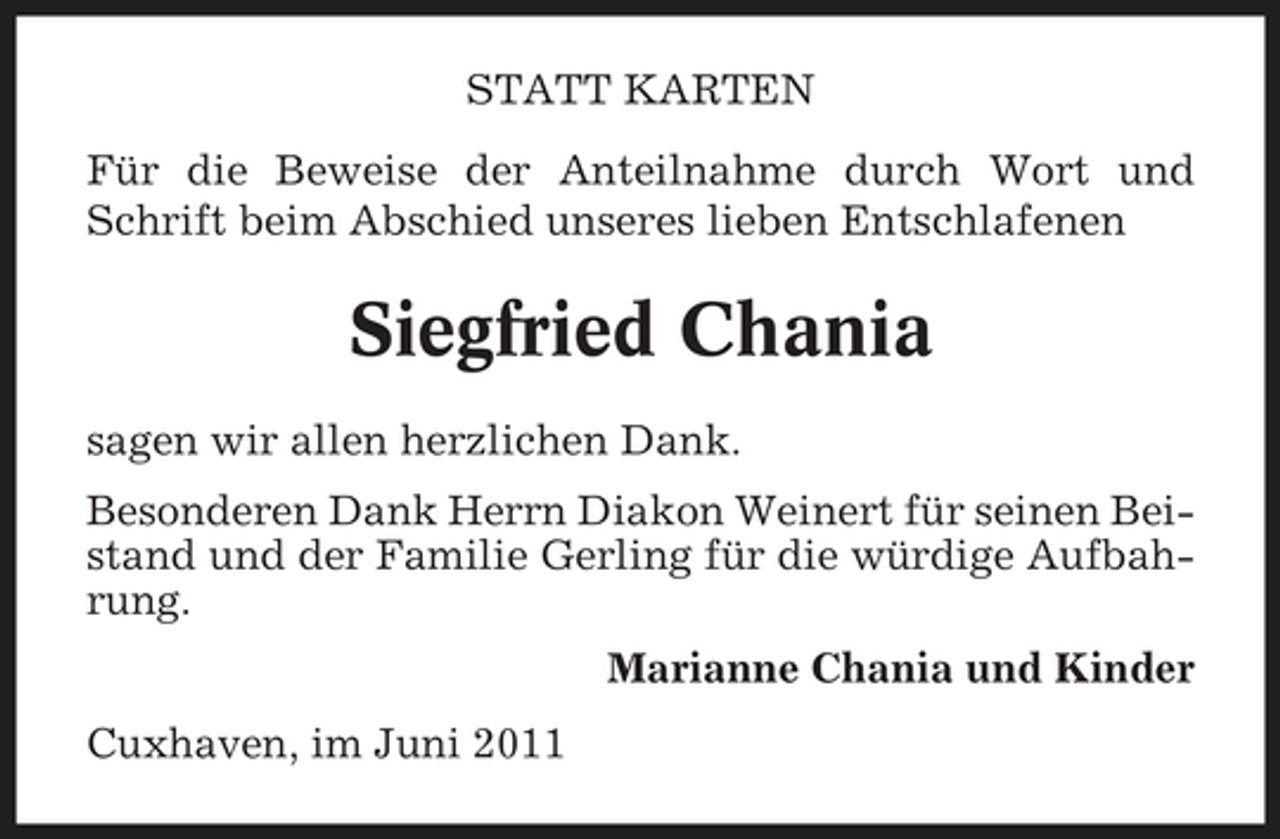 <p>STATT KARTEN Für die Beweise der Anteilnahme durch Wort und Schrift beim Abschied unseres lieben Entschlafenen</p><p>Siegfried Chania<br />sagen wir allen herzlichen Dank. Besonderen Dank Herrn Diakon Weinert für seinen Beistand und der Familie Gerling für die würdige Aufbahrung. Marianne Chania und Kinder Cuxhaven, im Juni 2011</p>