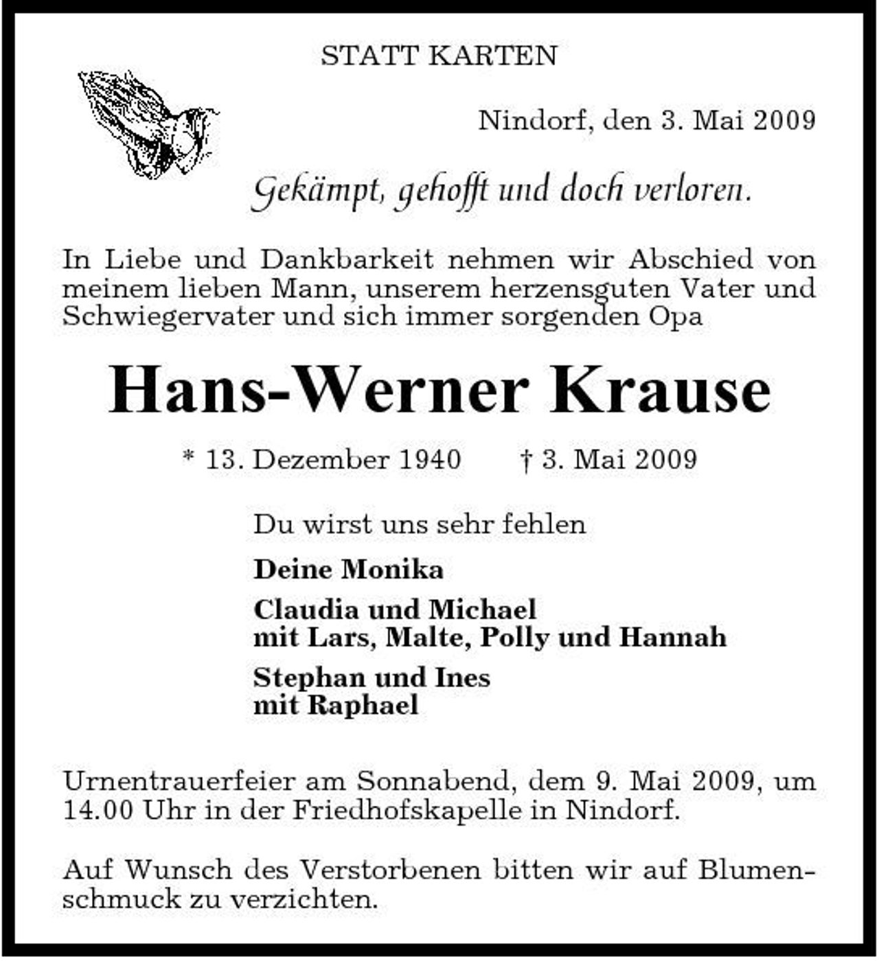 <p>STATT KARTEN Nindorf, den 3. Mai 2009</p><p>Gekämpt, gehofft und doch verloren.<br />In Liebe und Dankbarkeit nehmen wir Abschied von meinem lieben Mann, unserem herzensguten Vater und Schwiegervater und sich immer sorgenden Opa</p><p>Hans-Werner Krause<br />* 13. Dezember 1940 † 3. Mai 2009 Du wirst uns sehr fehlen Deine Monika Claudia und Michael mit Lars, Malte, Polly und Hannah Stephan und Ines mit Raphael Urnentrauerfeier am Sonnabend, dem 9. Mai 2009, um 14.00 Uhr in der Friedhofskapelle in Nindorf. Auf Wunsch des Verstorbenen bitten wir auf Blumenschmuck zu verzichten.</p>