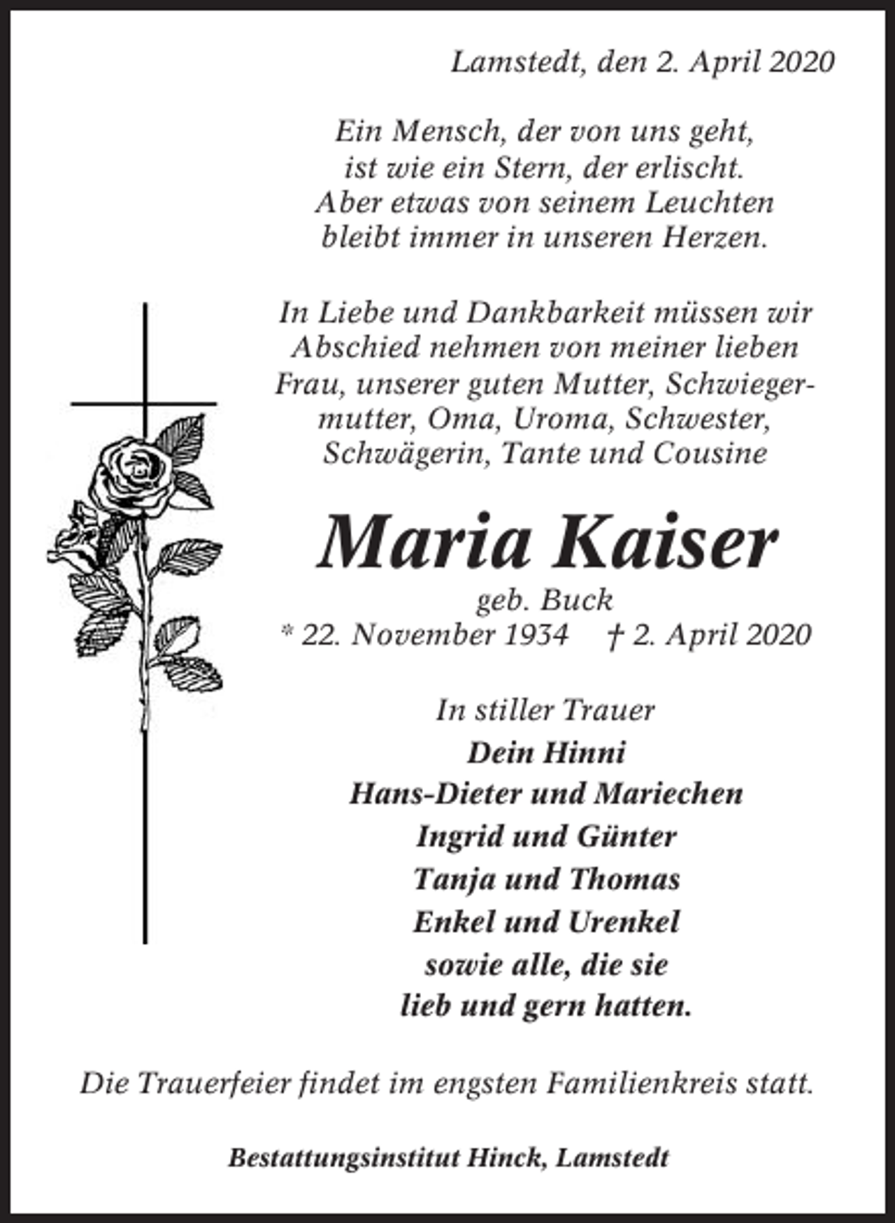 <p>Lamstedt, den 2. April 2020<br />Ein Mensch, der von uns geht,<br />ist wie ein Stern, der erlischt.<br />Aber etwas von seinem Leuchten<br />bleibt immer in unseren Herzen.<br />In Liebe und Dankbarkeit müssen wir<br />Abschied nehmen von meiner lieben<br />Frau, unserer guten Mutter, Schwiegermutter, Oma, Uroma, Schwester,<br />Schwägerin, Tante und Cousine</p><p>Maria Kaiser<br />geb. Buck<br />* 22. November 1934 † 2. April 2020<br />In stiller Trauer<br />Dein Hinni<br />Hans-Dieter und Mariechen<br />Ingrid und Günter<br />Tanja und Thomas<br />Enkel und Urenkel<br />sowie alle, die sie<br />lieb und gern hatten.<br />Die Trauerfeier findet im engsten Familienkreis statt.<br />Bestattungsinstitut Hinck, Lamstedt</p>