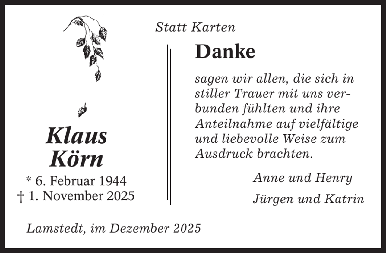 <p>Statt Karten</p><p>Danke</p><p>Klaus<br />Körn</p><p>sagen wir allen, die sich in<br />stiller Trauer mit uns verbunden fühlten und ihre<br />Anteilnahme auf vielfältige<br />und liebevolle Weise zum<br />Ausdruck brachten.</p><p>* 6. Februar 1944<br />† 1. November 2025<br />Lamstedt, im Dezember 2025</p><p>Anne und Henry<br />Jürgen und Katrin</p>