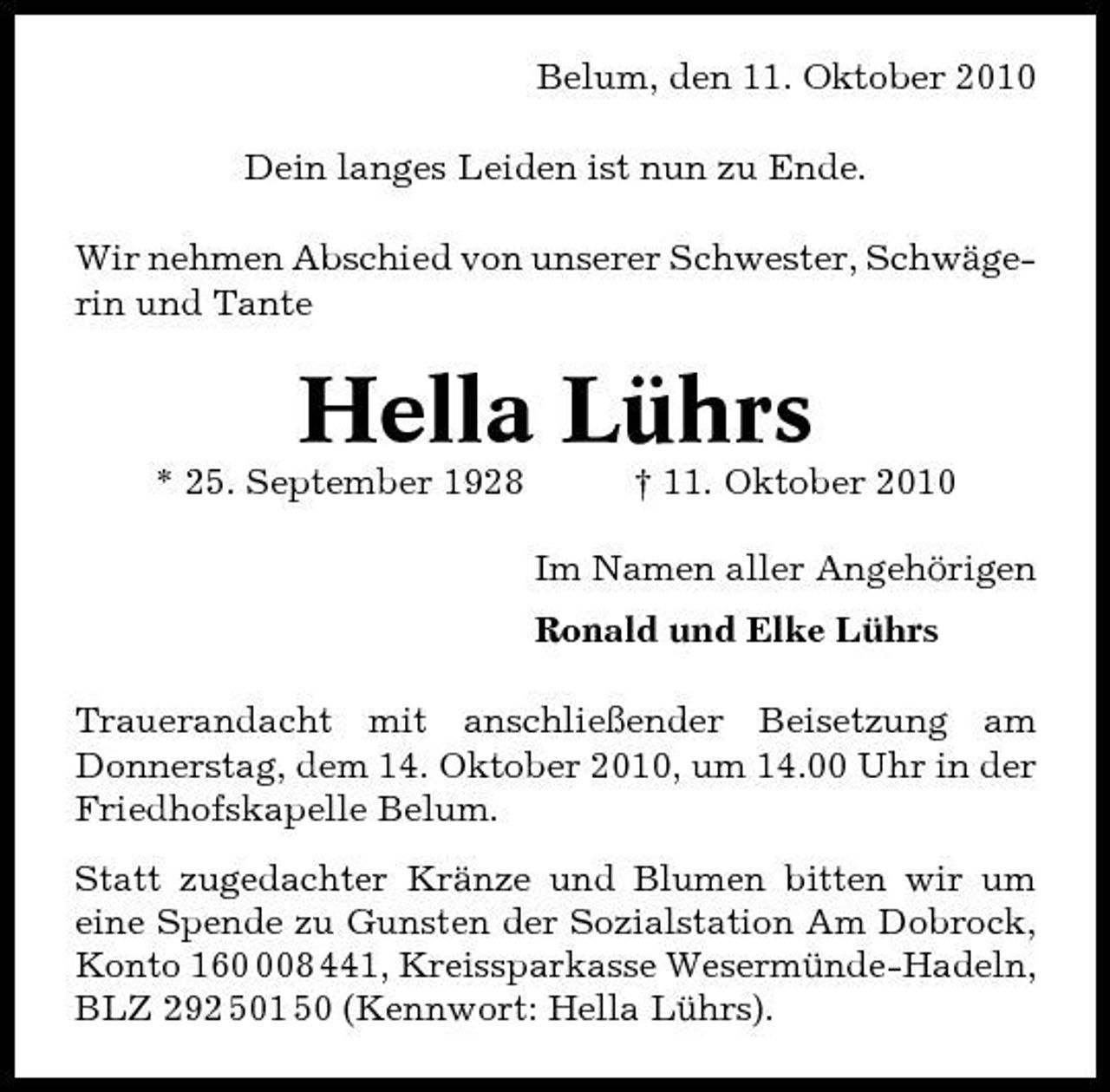 <p>Belum, den 11. Oktober 2010 Dein langes Leiden ist nun zu Ende. Wir nehmen Abschied von unserer Schwester, Schwägerin und Tante</p><p>Hella Lührs<br />* 25. September 1928 † 11. Oktober 2010 Im Namen aller Angehörigen Ronald und Elke Lührs Trauerandacht mit anschließender Beisetzung am Donnerstag, dem 14. Oktober 2010, um 14.00 Uhr in der Friedhofskapelle Belum. Statt zugedachter Kränze und Blumen bitten wir um eine Spende zu Gunsten der Sozialstation Am Dobrock, Konto 1608 441, Kreissparkasse Wesermünde-Hadeln, BLZ 292 501 50 (Kennwort: Hella Lührs).</p>