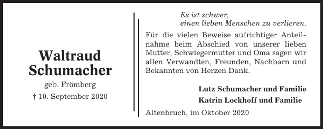<p>Es ist schwer,<br />einen lieben Menschen zu verlieren.</p><p>Waltraud<br />Schumacher<br />geb. Frömberg<br />† 10. September 2020</p><p>Für die vielen Beweise aufrichtiger Anteilnahme beim Abschied von unserer lieben<br />Mutter, Schwiegermutter und Oma sagen wir<br />allen Verwandten, Freunden, Nachbarn und<br />Bekannten von Herzen Dank.<br />Lutz Schumacher und Familie<br />Katrin Lockhoff und Familie<br />Altenbruch, im Oktober 2020</p>