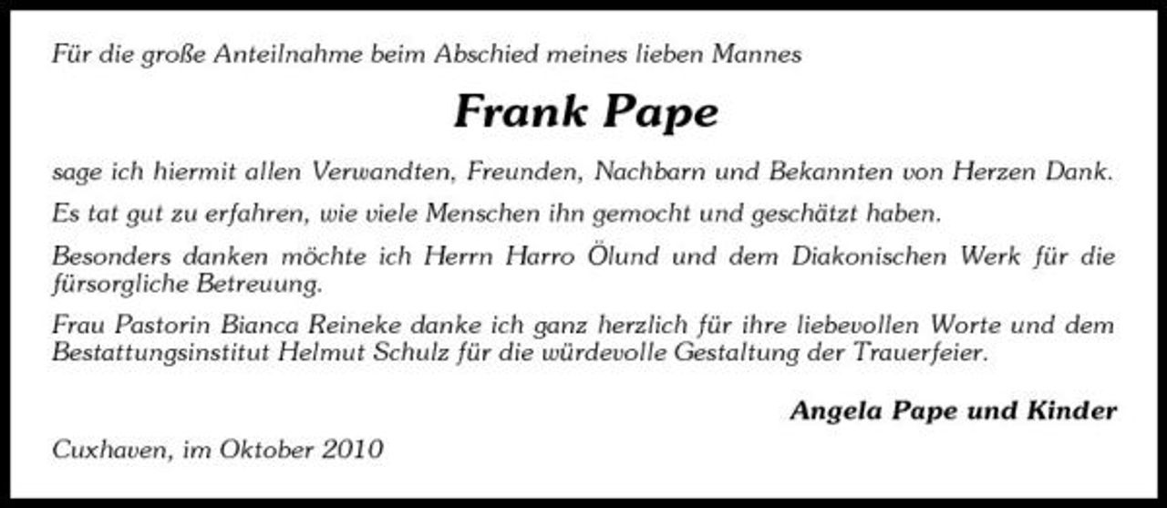 <p>Für die große Anteilnahme beim Abschied meines lieben Mannes</p><p>Frank Pape<br />sage ich hiermit allen Verwandten, Freunden, Nachbarn und Bekannten von Herzen Dank. Es tat gut zu erfahren, wie viele Menschen ihn gemocht und geschätzt haben. Besonders danken möchte ich Herrn Harro Ölund und dem Diakonischen Werk für die fürsorgliche Betreuung. Frau Pastorin Bianca Reineke danke ich ganz herzlich für ihre liebevollen Worte und dem Bestattungsinstitut Helmut Schulz für die würdevolle Gestaltung der Trauerfeier. Angela Pape und Kinder Cuxhaven, im Oktober 2010</p>