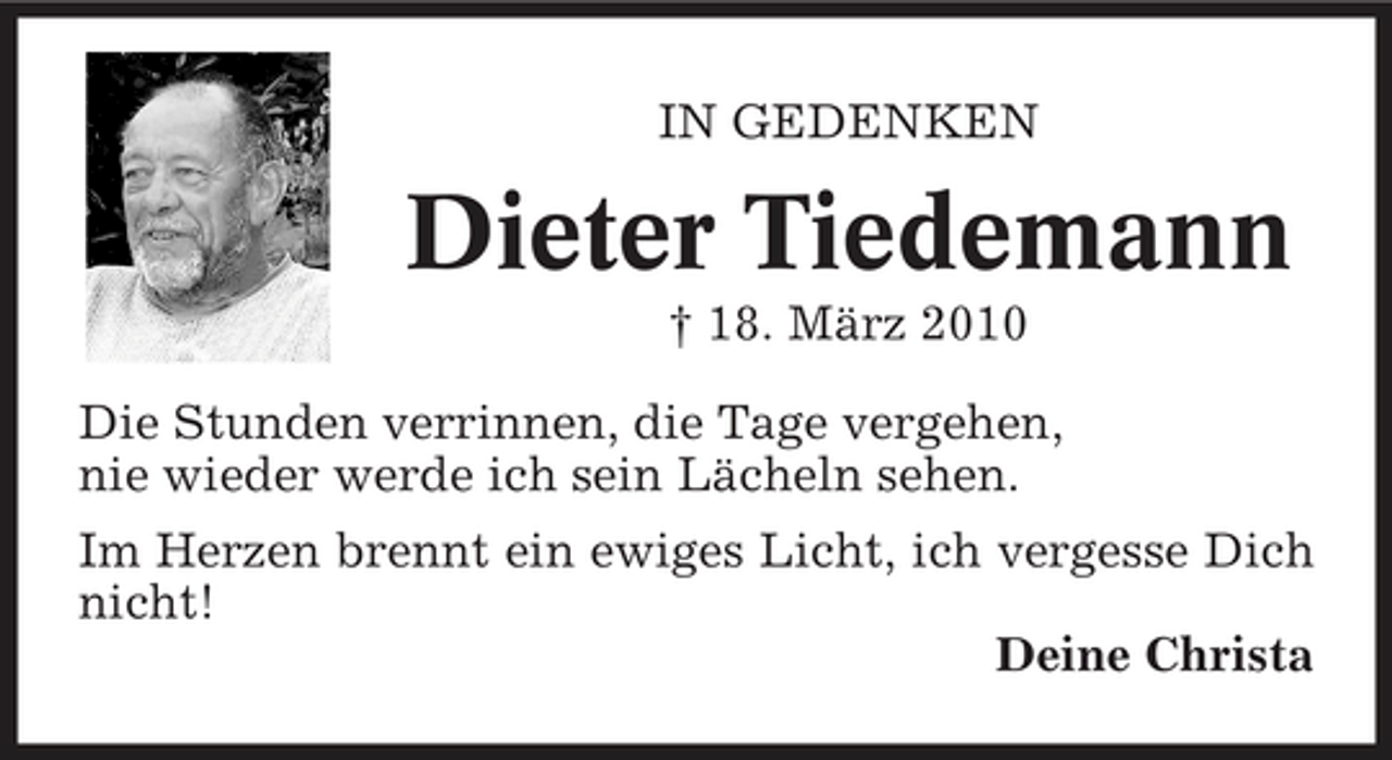 <p>IN GEDENKEN</p><p>Dieter Tiedemann<br />† 18. März 2010 Die Stunden verrinnen, die Tage vergehen, nie wieder werde ich sein Lächeln sehen. Im Herzen brennt ein ewiges Licht, ich vergesse Dich nicht! Deine Christa</p>