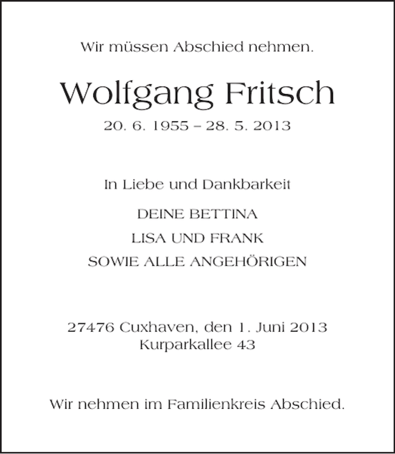 <p>Wir müssen Abschied nehmen.</p><p>Wolfgang Fritsch<br />20. 6. 1955 – 28. 5. 2013</p><p>In Liebe und Dankbarkeit<br />DEINE BETTINA<br />LISA UND FRANK<br />SOWIE ALLE ANGEHÖRIGEN</p><p>27476 Cuxhaven, den 1. Juni 2013<br />Kurparkallee 43</p><p>Wir nehmen im Familienkreis Abschied.</p>