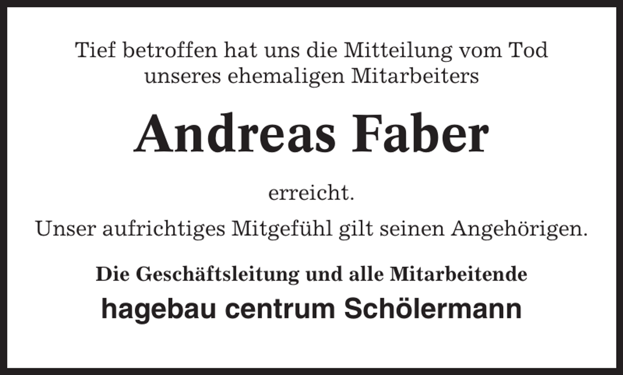 <p>Tief betroffen hat uns die Mitteilung vom Tod<br />unseres ehemaligen Mitarbeiters</p><p>Andreas Faber<br />erreicht.<br />Unser aufrichtiges Mitgefühl gilt seinen Angehörigen.<br />Die Geschäftsleitung und alle Mitarbeitende</p><p>hagebau centrum Schölermann</p>