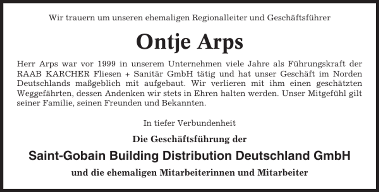 <p>Wir trauern um unseren ehemaligen Regionalleiter und Geschäftsführer</p><p>Ontje Arps<br />Herr Arps war vor 1999 in unserem Unternehmen viele Jahre als Führungskraft der<br />RAAB KARCHER Fliesen + Sanitär GmbH tätig und hat unser Geschäft im Norden<br />Deutschlands maßgeblich mit aufgebaut. Wir verlieren mit ihm einen geschätzten<br />Weggefährten, dessen Andenken wir stets in Ehren halten werden. Unser Mitgefühl gilt<br />seiner Familie, seinen Freunden und Bekannten.<br />In tiefer Verbundenheit</p><p>Die Geschäftsführung der</p><p>Saint-Gobain Building Distribution Deutschland GmbH<br />und die ehemaligen Mitarbeiterinnen und Mitarbeiter</p>