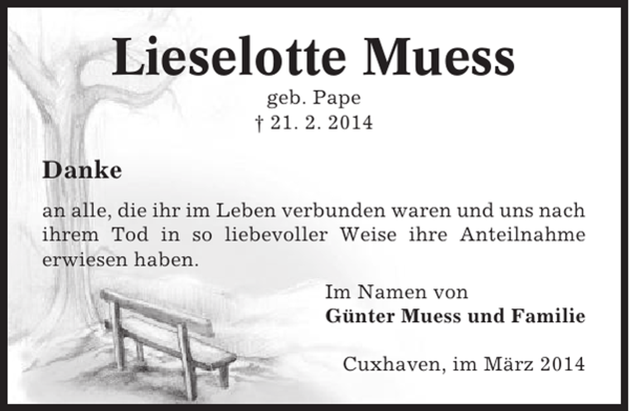 <p>Lieselotte Muess<br />geb. Pape<br />† 21. 2. 2014</p><p>Danke<br />an alle, die ihr im Leben verbunden waren und uns nach<br />ihrem Tod in so liebevoller Weise ihre Anteilnahme<br />erwiesen haben.<br />Im Namen von<br />Günter Muess und Familie<br />Cuxhaven, im März 2014</p>