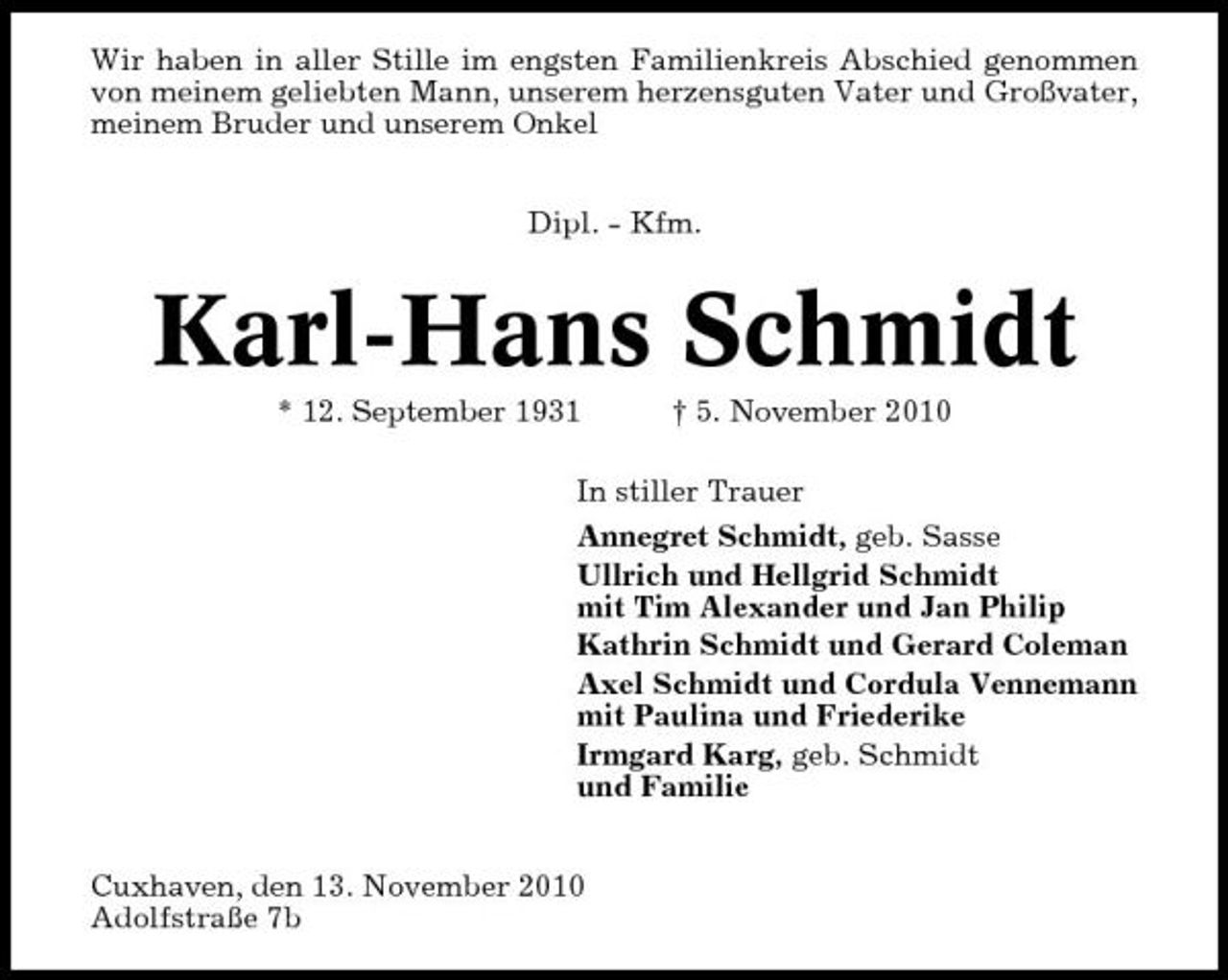 <p>Wir haben in aller Stille im engsten Familienkreis Abschied genommen von meinem geliebten Mann, unserem herzensguten Vater und Großvater, meinem Bruder und unserem Onkel Dipl. - Kfm.</p><p>Karl-Hans Schmidt<br />* 12. September 1931 † 5. November 2010 In stiller Trauer Annegret Schmidt, geb. Sasse Ullrich und Hellgrid Schmidt mit Tim Alexander und Jan Philip Kathrin Schmidt und Gerard Coleman Axel Schmidt und Cordula Vennemann mit Paulina und Friederike Irmgard Karg, geb. Schmidt und Familie Cuxhaven, den 13. November 2010 Adolfstraße 7b</p>