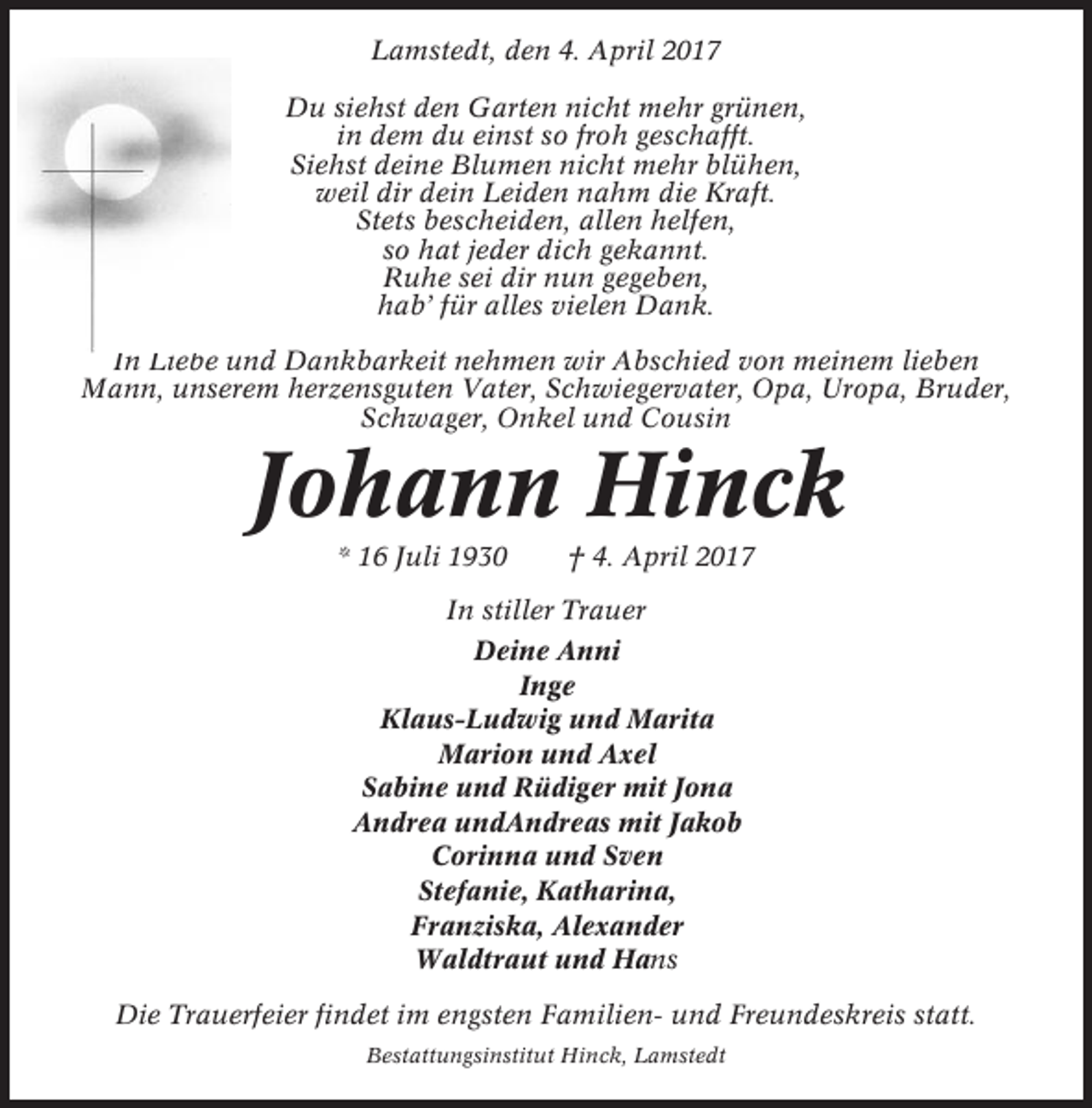 <p>Lamstedt, den 4. April 2017<br />Du siehst den Garten nicht mehr grünen,<br />in dem du einst so froh geschafft.<br />Siehst deine Blumen nicht mehr blühen,<br />weil dir dein Leiden nahm die Kraft.<br />Stets bescheiden, allen helfen,<br />so hat jeder dich gekannt.<br />Ruhe sei dir nun gegeben,<br />hab’ für alles vielen Dank.<br />In Liebe und Dankbarkeit nehmen wir Abschied von meinem lieben<br />Mann, unserem herzensguten Vater, Schwiegervater, Opa, Uropa, Bruder,<br />Schwager, Onkel und Cousin</p><p>Johann Hinck<br />* 16 Juli 1930</p><p>† 4. April 2017</p><p>In stiller Trauer<br />Deine Anni<br />Inge<br />Klaus-Ludwig und Marita<br />Marion und Axel<br />Sabine und Rüdiger mit Jona<br />Andrea undAndreas mit Jakob<br />Corinna und Sven<br />Stefanie, Katharina,<br />Franziska, Alexander<br />Waldtraut und Hans<br />Die Trauerfeier findet im engsten Familien- und Freundeskreis statt.<br />Bestattungsinstitut Hinck, Lamstedt</p>