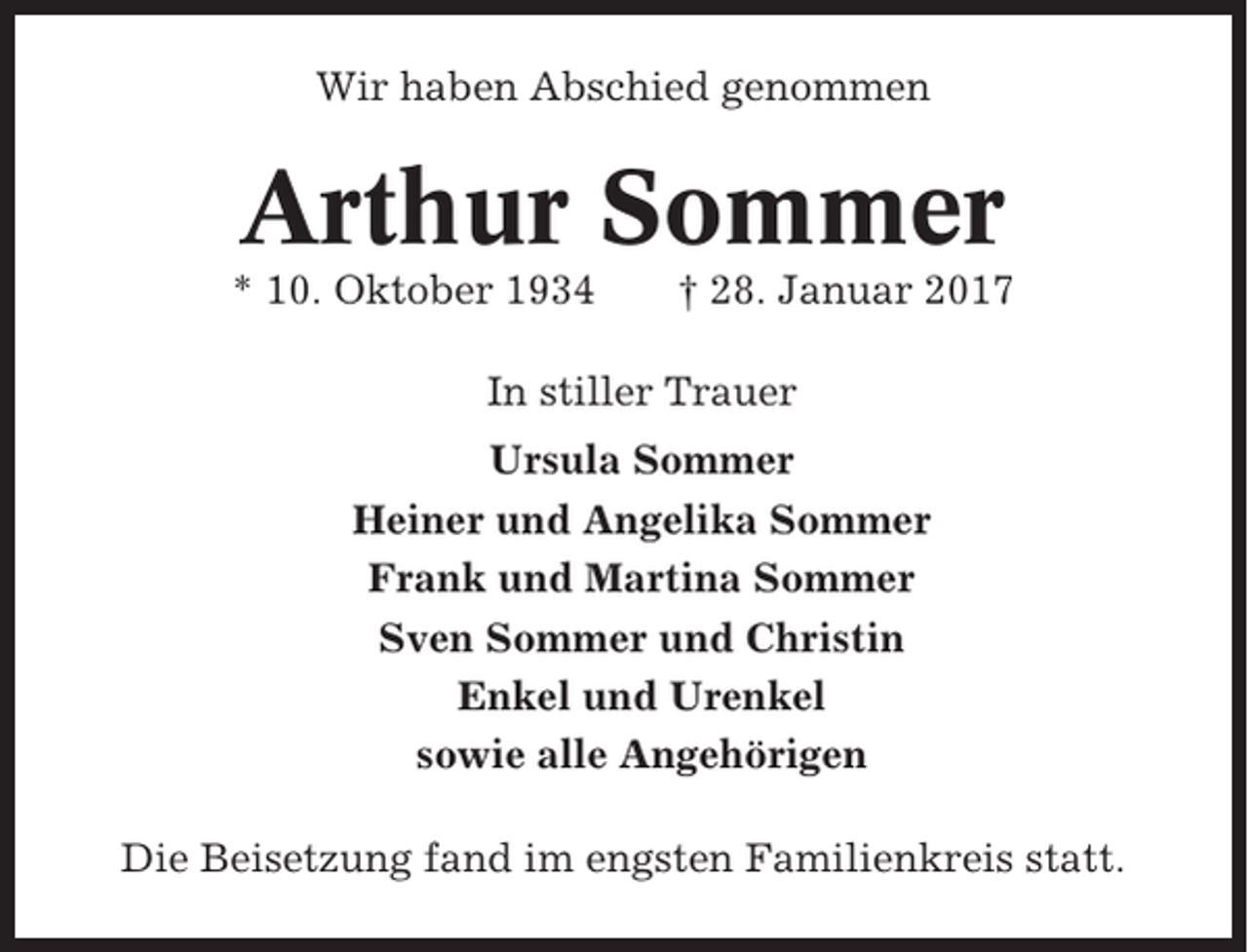 <p>Wir haben Abschied genommen</p><p>Arthur Sommer<br />* 10. Oktober 1934</p><p>† 28. Januar 2017</p><p>In stiller Trauer<br />Ursula Sommer<br />Heiner und Angelika Sommer<br />Frank und Martina Sommer<br />Sven Sommer und Christin<br />Enkel und Urenkel<br />sowie alle Angehörigen<br />Die Beisetzung fand im engsten Familienkreis statt.</p>