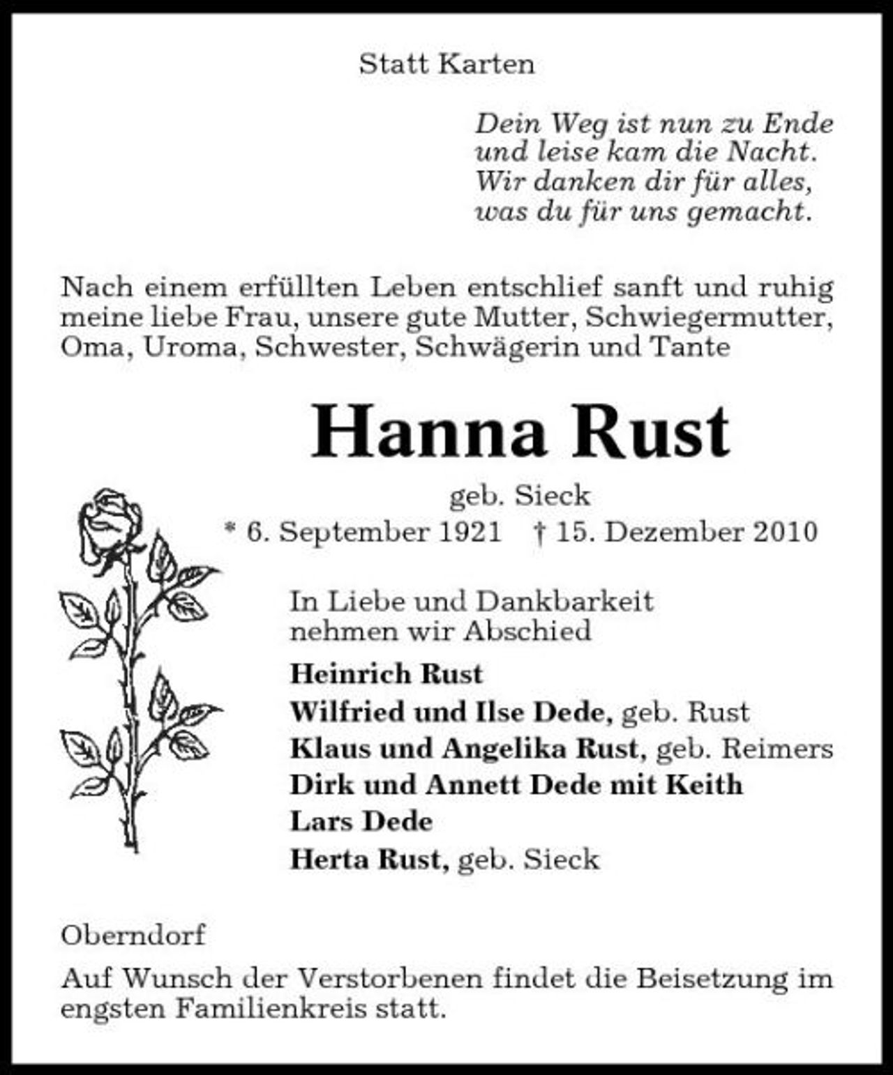 <p>Statt Karten Dein Weg ist nun zu Ende und leise kam die Nacht. Wir danken dir für alles, was du für uns gemacht. Nach einem erfüllten Leben entschlief sanft und ruhig meine liebe Frau, unsere gute Mutter, Schwiegermutter, Oma, Uroma, Schwester, Schwägerin und Tante</p><p>Hanna Rust<br />geb. Sieck * 6. September 1921 † 15. Dezember 2010 In Liebe und Dankbarkeit nehmen wir Abschied Heinrich Rust Wilfried und Ilse Dede, geb. Rust Klaus und Angelika Rust, geb. Reimers Dirk und Annett Dede mit Keith Lars Dede Herta Rust, geb. Sieck Oberndorf Auf Wunsch der Verstorbenen findet die Beisetzung im engsten Familienkreis statt.</p>