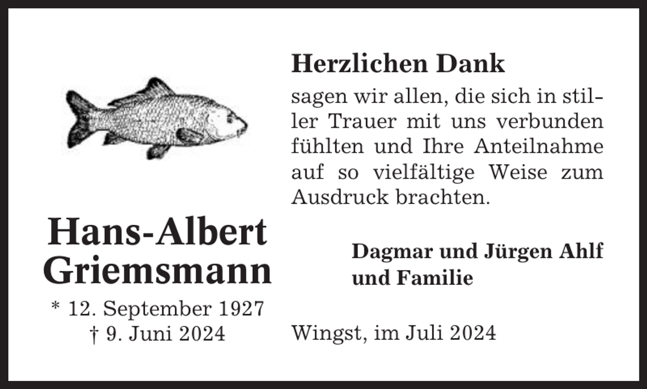 <p>Herzlichen Dank<br />sagen wir allen, die sich in stiller Trauer mit uns verbunden<br />fühlten und Ihre Anteilnahme<br />auf so vielfältige Weise zum<br />Ausdruck brachten.</p><p>Hans-Albert<br />Griemsmann<br />* 12. September 1927<br />† 9. Juni 2024</p><p>Dagmar und Jürgen Ahlf<br />und Familie<br />Wingst, im Juli 2024</p>