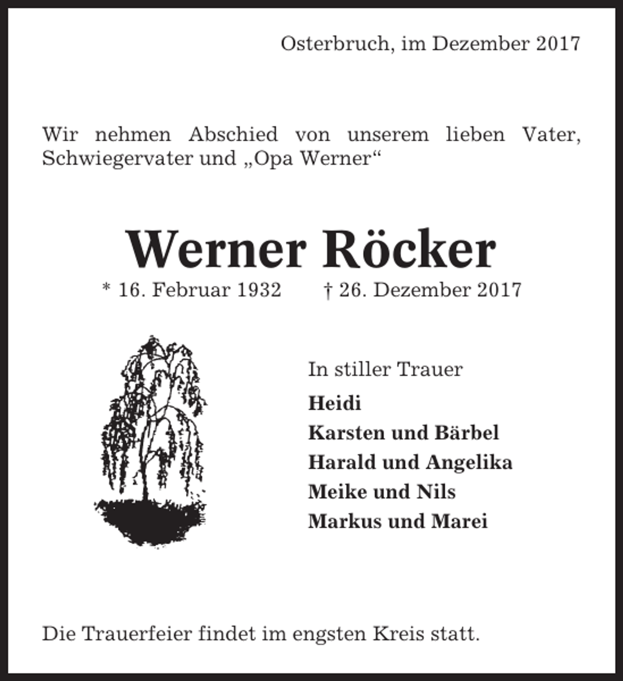 <p>Osterbruch, im Dezember 2017</p><p>Wir nehmen Abschied von unserem lieben Vater,<br />Schwiegervater und „Opa Werner“</p><p>Werner Röcker<br />* 16. Februar 1932</p><p>† 26. Dezember 2017</p><p>In stiller Trauer<br />Heidi<br />Karsten und Bärbel<br />Harald und Angelika<br />Meike und Nils<br />Markus und Marei</p><p>Die Trauerfeier findet im engsten Kreis statt.</p>