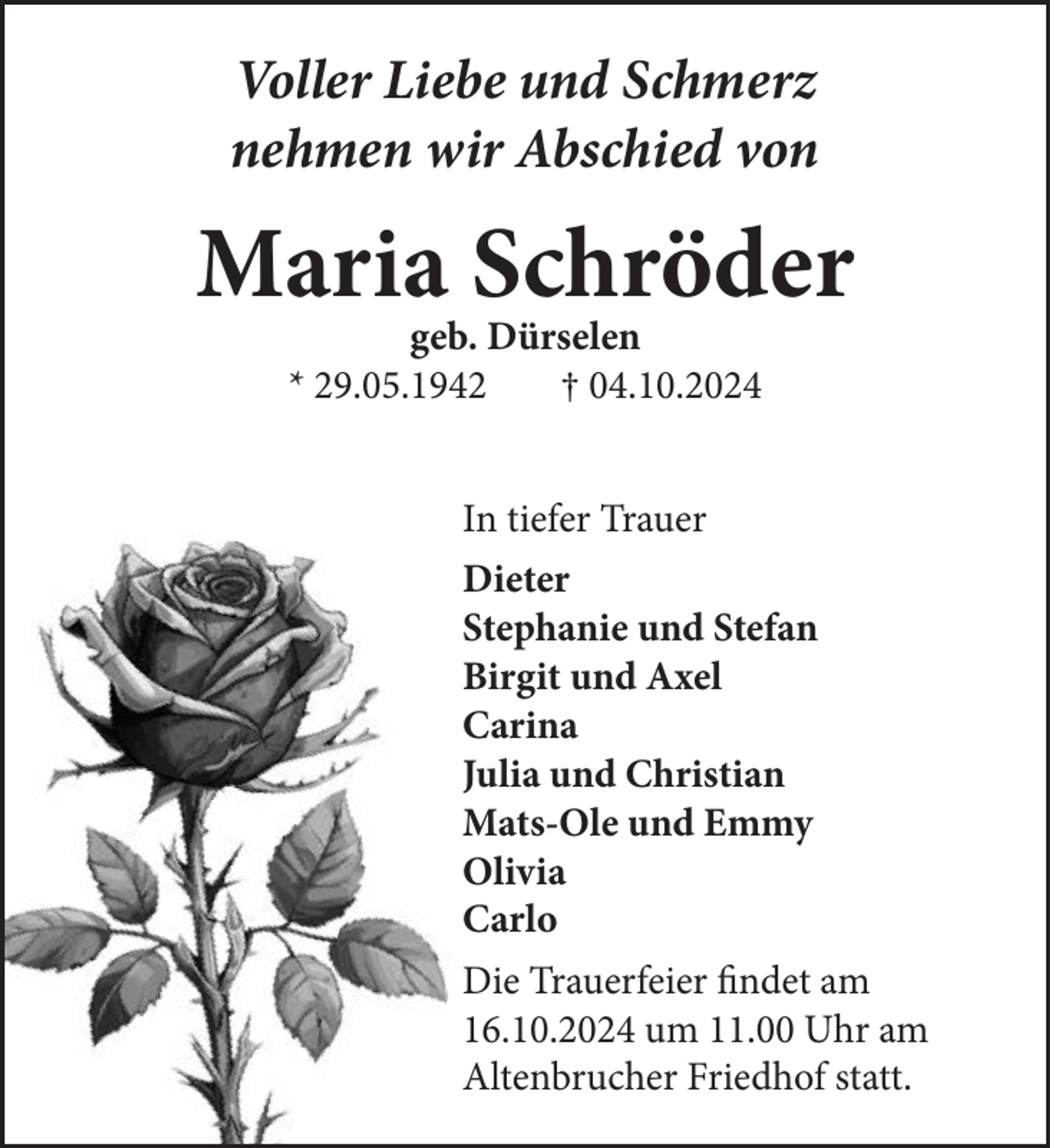 <p>Voller Liebe und Schmerz<br />nehmen wir Abschied von</p><p>Maria Schröder<br />geb. Dürselen<br />* 29.05.1942<br />† 04.10.2024</p><p>In tiefer Trauer<br />Dieter<br />Stephanie und Stefan<br />Birgit und Axel<br />Carina<br />Julia und Christian<br />Mats-Ole und Emmy<br />Olivia<br />Carlo<br />Die Trauerfeier findet am<br />16.10.2024 um 11.00 Uhr am<br />Altenbrucher Friedhof statt.</p>