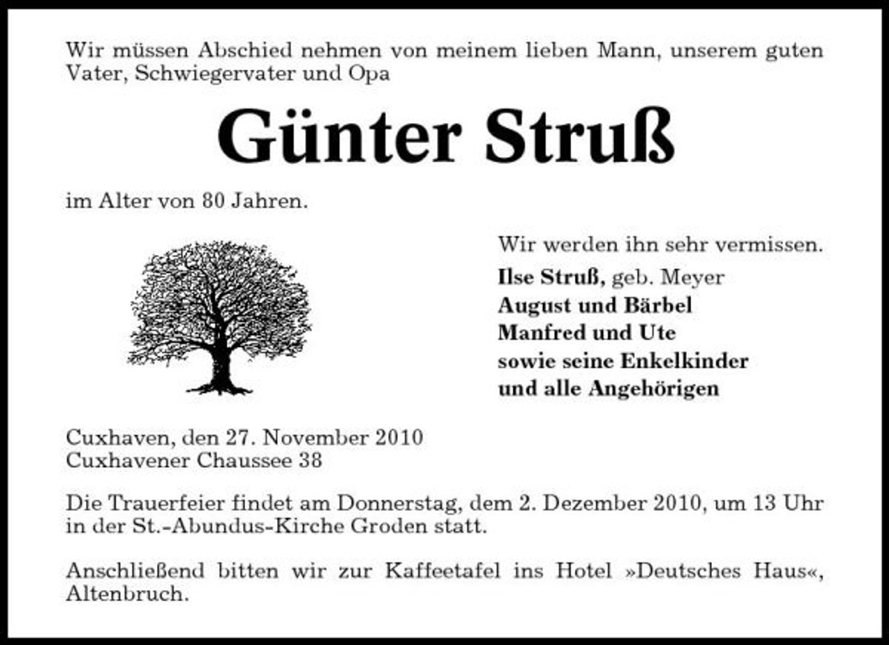 <p>Wir müssen Abschied nehmen von meinem lieben Mann, unserem guten Vater, Schwiegervater und Opa</p><p>Günter Struß<br />im Alter von 80 Jahren. Wir werden ihn sehr vermissen. Ilse Struß, geb. Meyer August und Bärbel Manfred und Ute sowie seine Enkelkinder und alle Angehörigen Cuxhaven, den 27. November 2010 Cuxhavener Chaussee 38 Die Trauerfeier findet am Donnerstag, dem 2. Dezember 2010, um 13 Uhr in der St.-Abundus-Kirche Groden statt. Anschließend bitten wir zur Kaffeetafel ins Hotel »Deutsches Haus«, Altenbruch.</p>