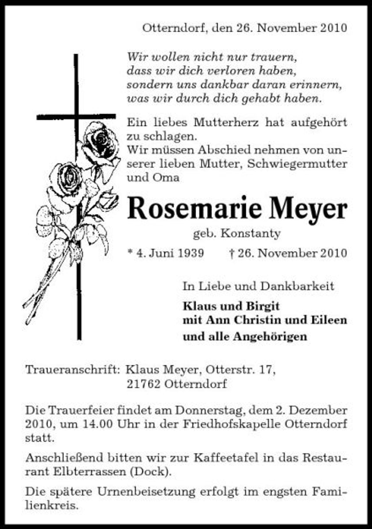 <p>Otterndorf, den 26. November 2010 Wir wollen nicht nur trauern, dass wir dich verloren haben, sondern uns dankbar daran erinnern, was wir durch dich gehabt haben. Ein liebes Mutterherz hat aufgehört zu schlagen. Wir müssen Abschied nehmen von unserer lieben Mutter, Schwiegermutter und Oma</p><p>Rosemarie Meyer<br />geb. Konstanty * 4. Juni 1939 † 26. November 2010 In Liebe und Dankbarkeit Klaus und Birgit mit Ann Christin und Eileen und alle Angehörigen Traueranschrift: Klaus Meyer, Otterstr. 17, 21762 Otterndorf Die Trauerfeier findet am Donnerstag, dem 2. Dezember 2010, um 14.00 Uhr in der Friedhofskapelle Otterndorf statt. Anschließend bitten wir zur Kaffeetafel in das Restaurant Elbterrassen (Dock). Die spätere Urnenbeisetzung erfolgt im engsten Familienkreis.</p>