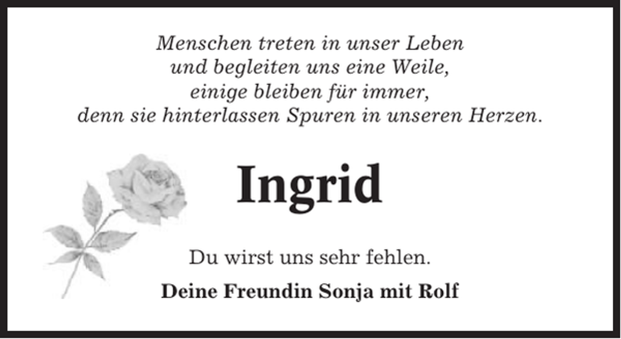 <p>Menschen treten in unser Leben<br />und begleiten uns eine Weile,<br />einige bleiben für immer,<br />denn sie hinterlassen Spuren in unseren Herzen.</p><p>Ingrid<br />Du wirst uns sehr fehlen.<br />Deine Freundin Sonja mit Rolf</p>