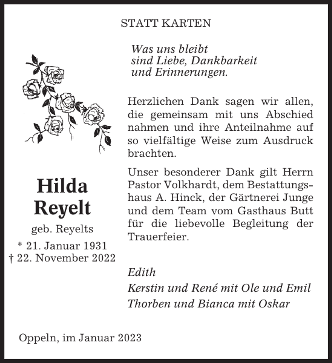 <p>STATT KARTEN<br />Was uns bleibt<br />sind Liebe, Dankbarkeit<br />und Erinnerungen.<br />Herzlichen Dank sagen wir allen,<br />die gemeinsam mit uns Abschied<br />nahmen und ihre Anteilnahme auf<br />so vielfältige Weise zum Ausdruck<br />brachten.</p><p>Hilda<br />Reyelt<br />geb. Reyelts<br />* 21. Januar 1931<br />† 22. November 2022</p><p>Unser besonderer Dank gilt Herrn<br />Pastor Volkhardt, dem Bestattungshaus A. Hinck, der Gärtnerei Junge<br />und dem Team vom Gasthaus Butt<br />für die liebevolle Begleitung der<br />Trauerfeier.<br />Edith<br />Kerstin und René mit Ole und Emil<br />Thorben und Bianca mit Oskar</p><p>Oppeln, im Januar 2023</p>