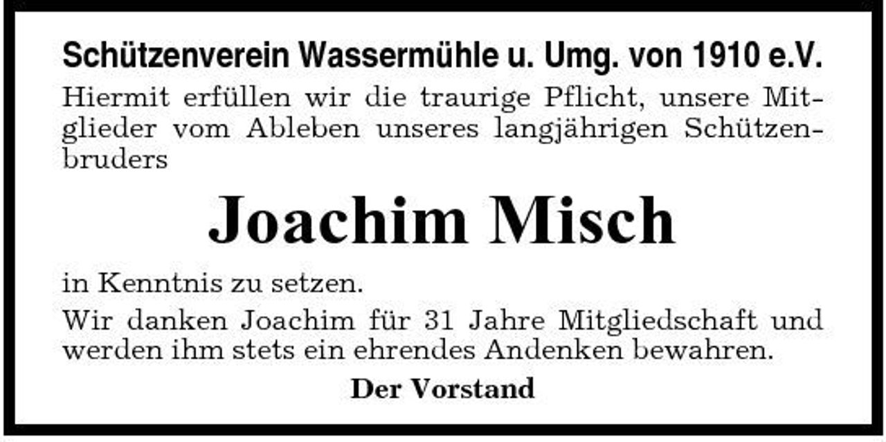 <p>Schützenverein Wassermühle u. Umg. von 1910 e.V.<br />Hiermit erfüllen wir die traurige Pflicht, unsere Mitglieder vom Ableben unseres langjährigen Schützenbruders</p><p>Joachim Misch<br />in Kenntnis zu setzen. Wir danken Joachim für 31 Jahre Mitgliedschaft und werden ihm stets ein ehrendes Andenken bewahren. Der Vorstand</p>