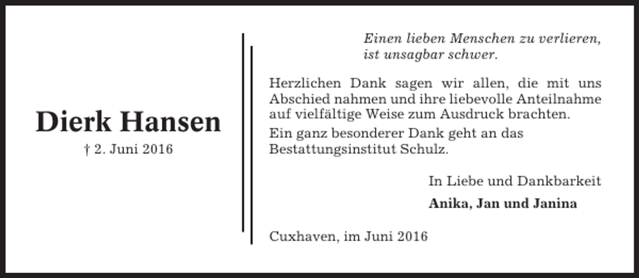 <p>Einen lieben Menschen zu verlieren,<br />ist unsagbar schwer.</p><p>Dierk Hansen<br />† 2. Juni 2016</p><p>Herzlichen Dank sagen wir allen, die mit uns<br />Abschied nahmen und ihre liebevolle Anteilnahme<br />auf vielfältige Weise zum Ausdruck brachten.<br />Ein ganz besonderer Dank geht an das<br />Bestattungsinstitut Schulz.<br />In Liebe und Dankbarkeit<br />Anika, Jan und Janina<br />Cuxhaven, im Juni 2016</p>