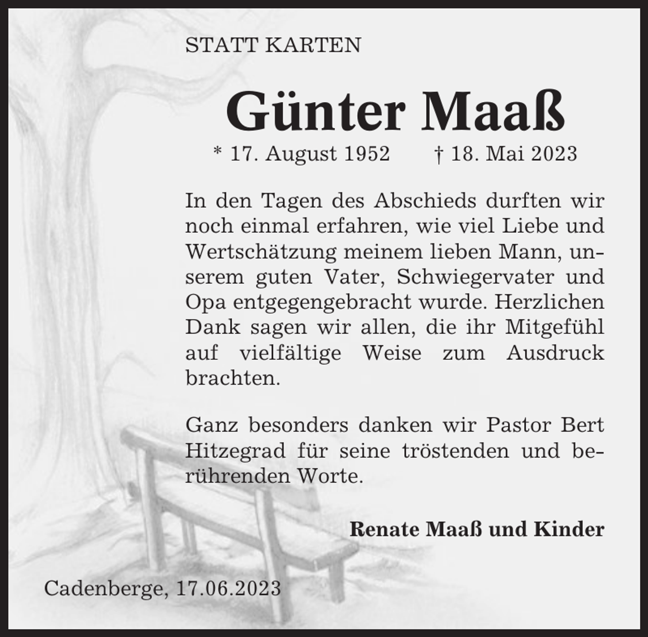 <p>STATT KARTEN</p><p>Günter Maaß<br />* 17. August 1952</p><p>† 18. Mai 2023</p><p>In den Tagen des Abschieds durften wir<br />noch einmal erfahren, wie viel Liebe und<br />Wertschätzung meinem lieben Mann, unserem guten Vater, Schwiegervater und<br />Opa entgegengebracht wurde. Herzlichen<br />Dank sagen wir allen, die ihr Mitgefühl<br />auf vielfältige Weise zum Ausdruck<br />brachten.<br />Ganz besonders danken wir Pastor Bert<br />Hitzegrad für seine tröstenden und berührenden Worte.<br />Renate Maaß und Kinder<br />Cadenberge, 17.06.2023</p>