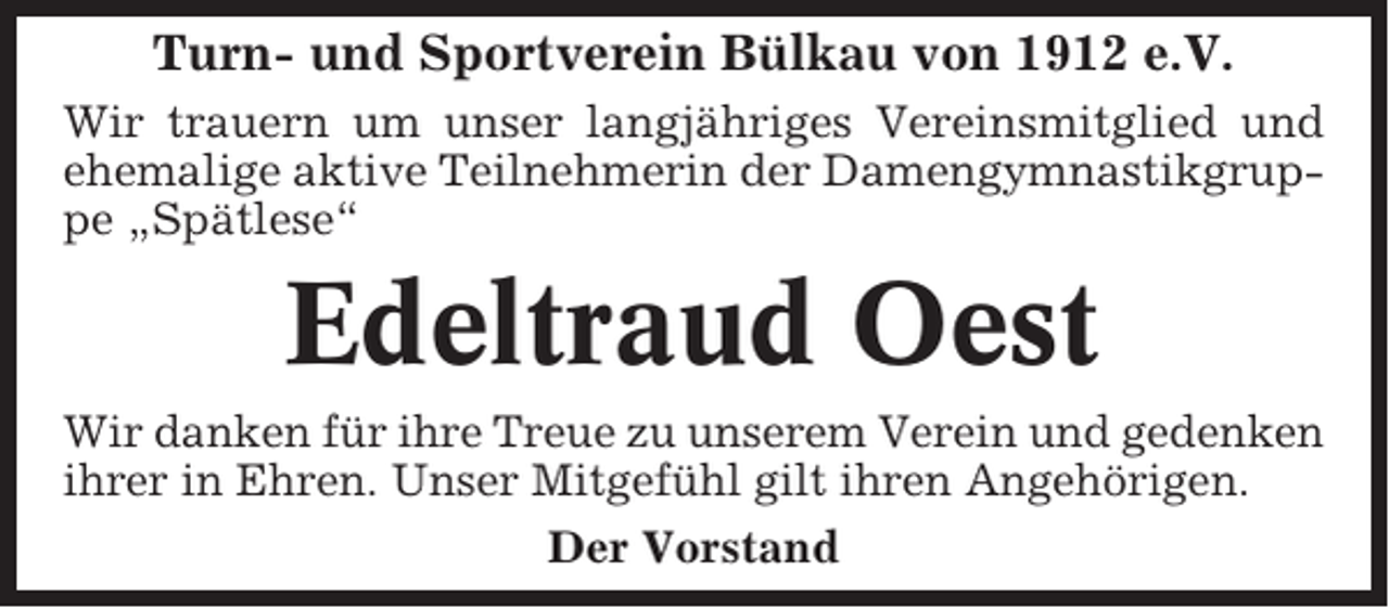 <p>Turn- und Sportverein Bülkau von 1912 e.V.<br />Wir trauern um unser langjähriges Vereinsmitglied und<br />ehemalige aktive Teilnehmerin der Damengymnastikgruppe „Spätlese“</p><p>Edeltraud Oest<br />Wir danken für ihre Treue zu unserem Verein und gedenken<br />ihrer in Ehren. Unser Mitgefühl gilt ihren Angehörigen.<br />Der Vorstand</p>