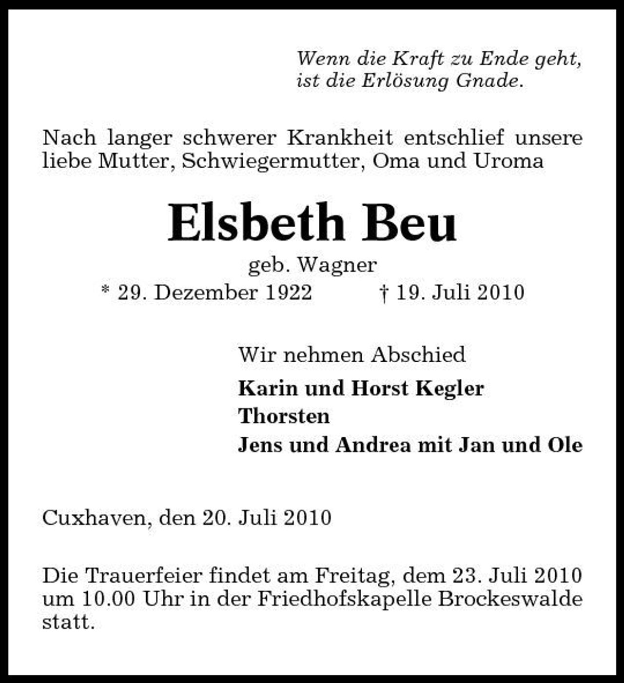 <p>Wenn die Kraft zu Ende geht, ist die Erlösung Gnade.</p><p>Nach langer schwerer Krankheit entschlief unsere liebe Mutter, Schwiegermutter, Oma und Uroma</p><p>Elsbeth Beu<br />geb. Wagner * 29. Dezember 1922 † 19. Juli 2010 Wir nehmen Abschied Karin und Horst Kegler Thorsten Jens und Andrea mit Jan und Ole Cuxhaven, den 20. Juli 2010 Die Trauerfeier findet am Freitag, dem 23. Juli 2010 um 10.00 Uhr in der Friedhofskapelle Brockeswalde statt.</p>