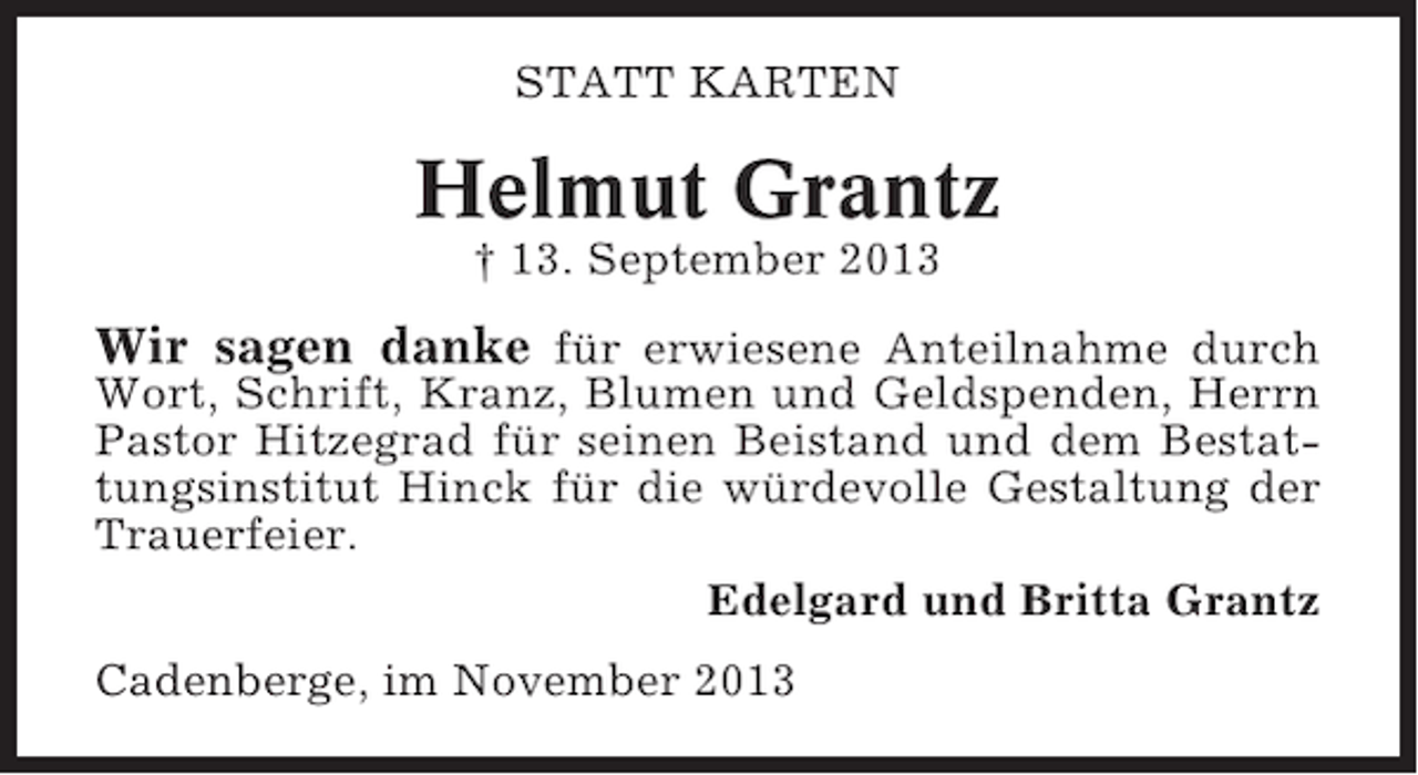 <p>STATT KARTEN</p><p>Helmut Grantz<br />† 13. September 2013</p><p>Wir sagen danke für erwiesene Anteilnahme durch<br />Wort, Schrift, Kranz, Blumen und Geldspenden, Herrn<br />Pastor Hitzegrad für seinen Beistand und dem Bestattungsinstitut Hinck für die würdevolle Gestaltung der<br />Trauerfeier.<br />Edelgard und Britta Grantz<br />Cadenberge, im November 2013</p>