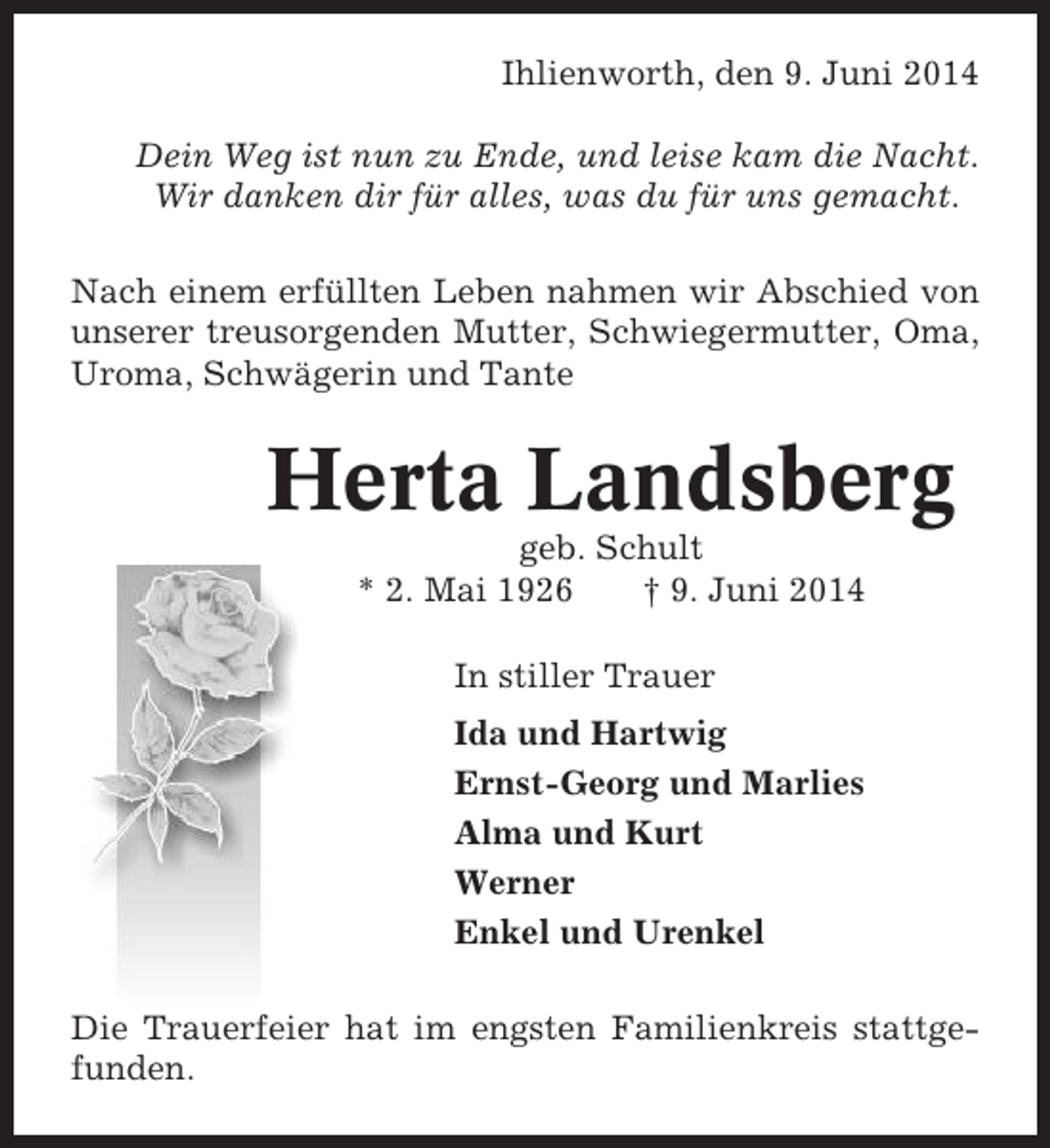 <p>Ihlienworth, den 9. Juni 2014<br />Dein Weg ist nun zu Ende, und leise kam die Nacht.<br />Wir danken dir für alles, was du für uns gemacht.<br />Nach einem erfüllten Leben nahmen wir Abschied von<br />unserer treusorgenden Mutter, Schwiegermutter, Oma,<br />Uroma, Schwägerin und Tante</p><p>Herta Landsberg<br />geb. Schult<br />* 2. Mai 1926<br />† 9. Juni 2014<br />In stiller Trauer<br />Ida und Hartwig<br />Ernst-Georg und Marlies<br />Alma und Kurt<br />Werner<br />Enkel und Urenkel<br />Die Trauerfeier hat im engsten Familienkreis stattgefunden.</p>