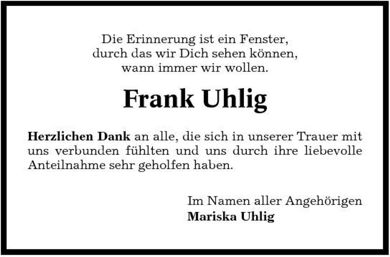 <p>Die Erinnerung ist ein Fenster, durch das wir Dich sehen können, wann immer wir wollen.</p><p>Frank Uhlig<br />Herzlichen Dank an alle, die sich in unserer Trauer mit uns verbunden fühlten und uns durch ihre liebevolle Anteilnahme sehr geholfen haben. Im Namen aller Angehörigen Mariska Uhlig</p>