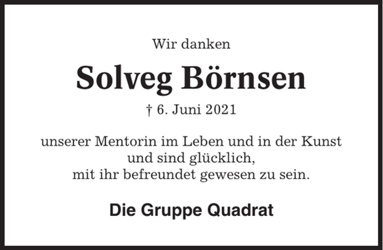 <p>Wir danken</p><p>Solveg Börnsen<br />† 6. Juni 2021<br />unserer Mentorin im Leben und in der Kunst<br />und sind glücklich,<br />mit ihr befreundet gewesen zu sein.</p><p>Die Gruppe Quadrat</p>