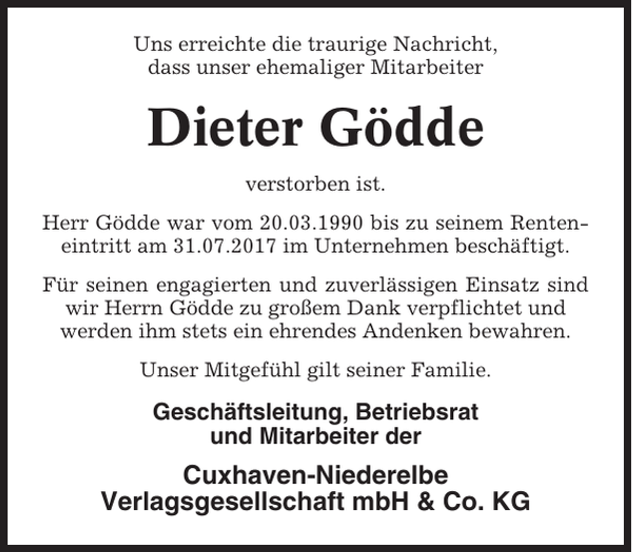<p>Uns erreichte die traurige Nachricht,<br />dass unser ehemaliger Mitarbeiter</p><p>Dieter Gödde<br />verstorben ist.<br />Herr Gödde war vom 20.03.1990 bis zu seinem Renteneintritt am 31.07.2017 im Unternehmen beschäftigt.<br />Für seinen engagierten und zuverlässigen Einsatz sind<br />wir Herrn Gödde zu großem Dank verpflichtet und<br />werden ihm stets ein ehrendes Andenken bewahren.<br />Unser Mitgefühl gilt seiner Familie.</p><p>Geschäftsleitung, Betriebsrat<br />und Mitarbeiter der</p><p>Cuxhaven-Niederelbe<br />Verlagsgesellschaft mbH &amp; Co. KG</p>