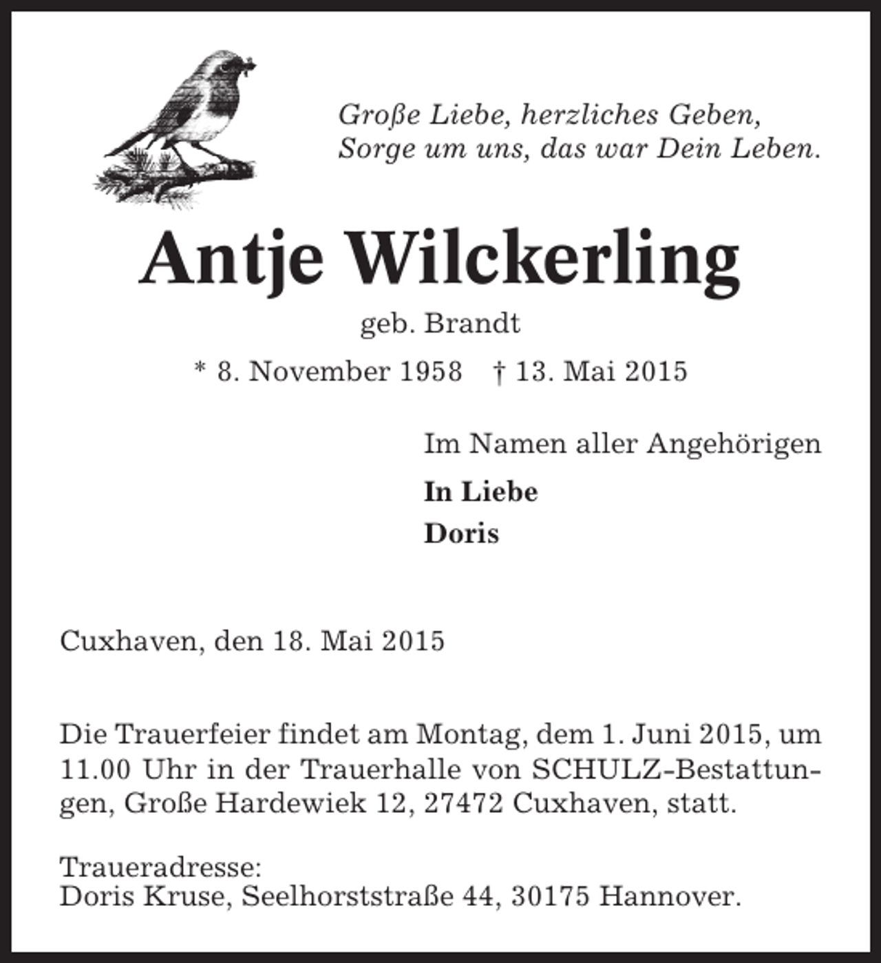 <p>Große Liebe, herzliches Geben,<br />Sorge um uns, das war Dein Leben.</p><p>Antje Wilckerling<br />geb. Brandt<br />* 8. November 1958</p><p>† 13. Mai 2015</p><p>Im Namen aller Angehörigen<br />In Liebe<br />Doris</p><p>Cuxhaven, den 18. Mai 2015<br />Die Trauerfeier findet am Montag, dem 1. Juni 2015, um<br />11.00 Uhr in der Trauerhalle von SCHULZ-Bestattungen, Große Hardewiek 12, 27472 Cuxhaven, statt.<br />Traueradresse:<br />Doris Kruse, Seelhorststraße 44, 30175 Hannover.</p>