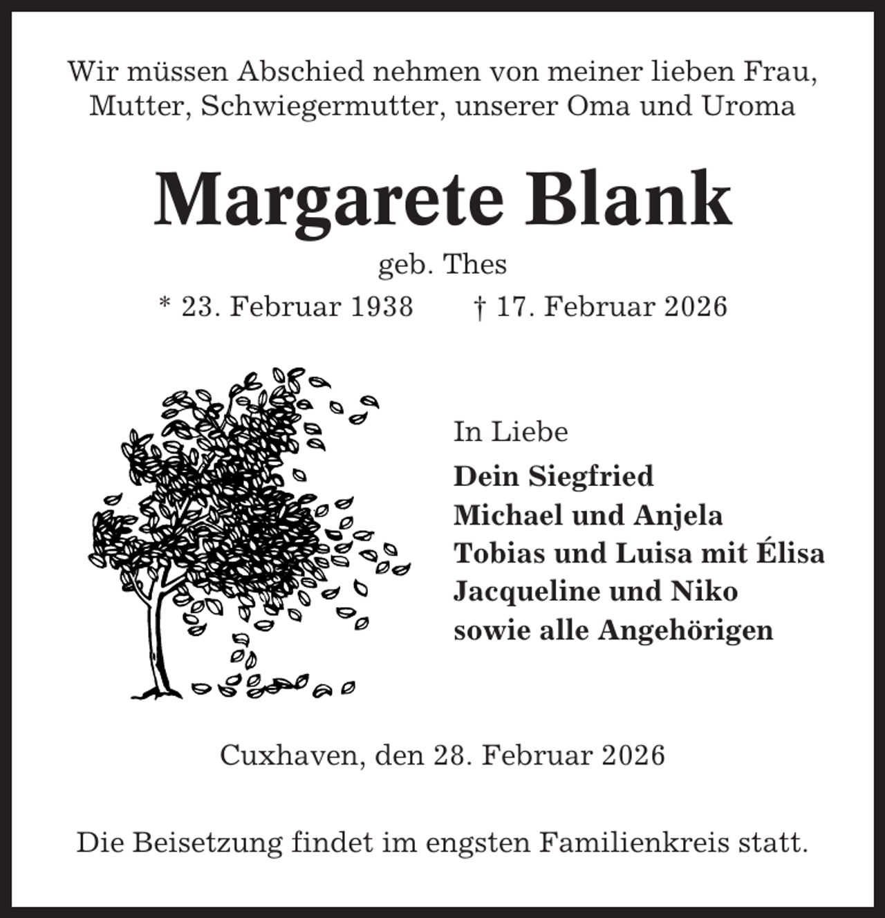 <p>Wir müssen Abschied nehmen von meiner lieben Frau,<br />Mutter, Schwiegermutter, unserer Oma und Uroma</p><p>Margarete Blank<br />geb. Thes<br />* 23. Februar 1938<br />† 17. Februar 2026</p><p>In Liebe<br />Dein Siegfried<br />Michael und Anjela<br />Tobias und Luisa mit Élisa<br />Jacqueline und Niko<br />sowie alle Angehörigen</p><p>Cuxhaven, den 28. Februar 2026<br />Die Beisetzung findet im engsten Familienkreis statt.</p>