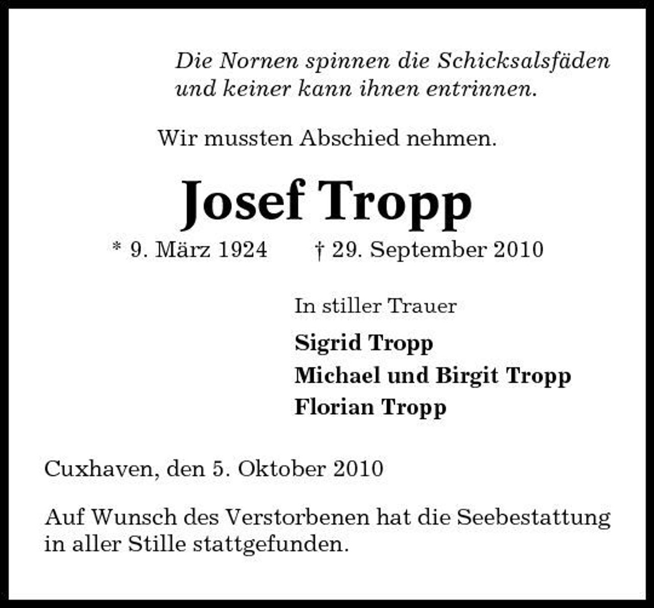 <p>Die Nornen spinnen die Schicksalsfäden und keiner kann ihnen entrinnen. Wir mussten Abschied nehmen.</p><p>Josef Tropp<br />* 9. März 1924 † 29. September 2010<br />In stiller Trauer</p><p>Sigrid Tropp Michael und Birgit Tropp Florian Tropp Cuxhaven, den 5. Oktober 2010 Auf Wunsch des Verstorbenen hat die Seebestattung in aller Stille stattgefunden.</p>