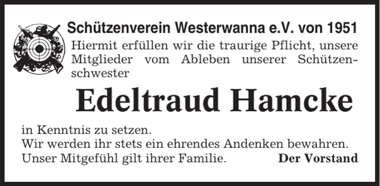 <p>Schützenverein Westerwanna e.V. von 1951<br />Hiermit erfüllen wir die traurige Pflicht, unsere<br />Mitglieder vom Ableben unserer Schützenschwester</p><p>Edeltraud Hamcke<br />in Kenntnis zu setzen.<br />Wir werden ihr stets ein ehrendes Andenken bewahren.<br />Unser Mitgefühl gilt ihrer Familie.<br />Der Vorstand</p>