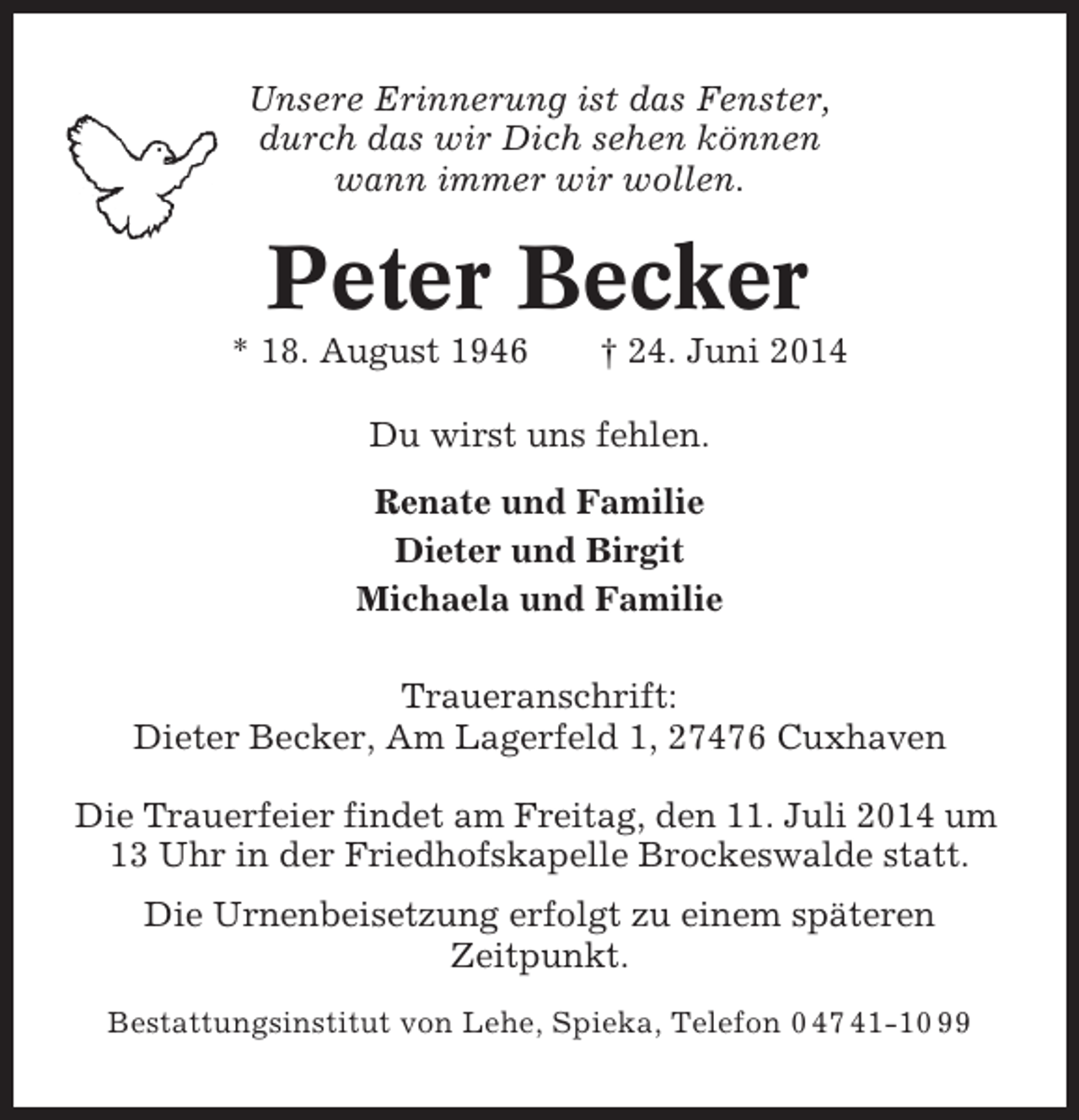 <p>Unsere Erinnerung ist das Fenster,<br />durch das wir Dich sehen können<br />wann immer wir wollen.</p><p>Peter Becker<br />* 18. August 1946</p><p>† 24. Juni 2014</p><p>Du wirst uns fehlen.<br />Renate und Familie<br />Dieter und Birgit<br />Michaela und Familie<br />Traueranschrift:<br />Dieter Becker, Am Lagerfeld 1, 27476 Cuxhaven<br />Die Trauerfeier findet am Freitag, den 11. Juli 2014 um<br />13 Uhr in der Friedhofskapelle Brockeswalde statt.<br />Die Urnenbeisetzung erfolgt zu einem späteren<br />Zeitpunkt.<br />Bestattungsinstitut von Lehe, Spieka, Telefon 0 47 41-10 99</p>